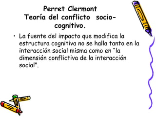 Perret Clermont
Teoría del conflicto socio-
cognitivo.
• La fuente del impacto que modifica la
estructura cognitiva no se halla tanto en la
interacción social misma como en “la
dimensión conflictiva de la interacción
social”.
 