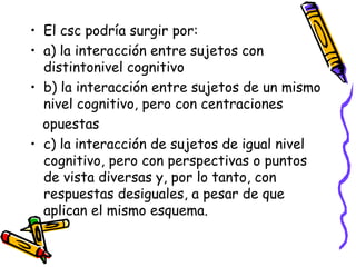 • El csc podría surgir por:
• a) la interacción entre sujetos con
distintonivel cognitivo
• b) la interacción entre sujetos de un mismo
nivel cognitivo, pero con centraciones
opuestas
• c) la interacción de sujetos de igual nivel
cognitivo, pero con perspectivas o puntos
de vista diversas y, por lo tanto, con
respuestas desiguales, a pesar de que
aplican el mismo esquema.
 