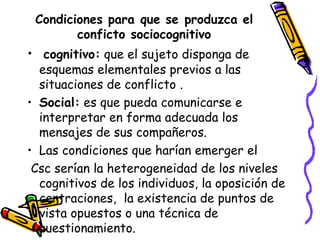 Condiciones para que se produzca el
conficto sociocognitivo
• cognitivo: que el sujeto disponga de
esquemas elementales previos a las
situaciones de conflicto .
• Social: es que pueda comunicarse e
interpretar en forma adecuada los
mensajes de sus compañeros.
• Las condiciones que harían emerger el
Csc serían la heterogeneidad de los niveles
cognitivos de los individuos, la oposición de
centraciones, la existencia de puntos de
vista opuestos o una técnica de
cuestionamiento.
 