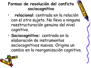 Formas de resolución del conficto
sociocognitivo
• relacional: centrada en la relación
con el otro sujeto. No lleva a ninguna
reestructuración genuina del nivel
cognitivo.
• Sociocognitiva: centrada en la
elaboración de instrumentos
sociocognitivos nuevos. Origina un
cambio en la reorganización cognitiva.
 