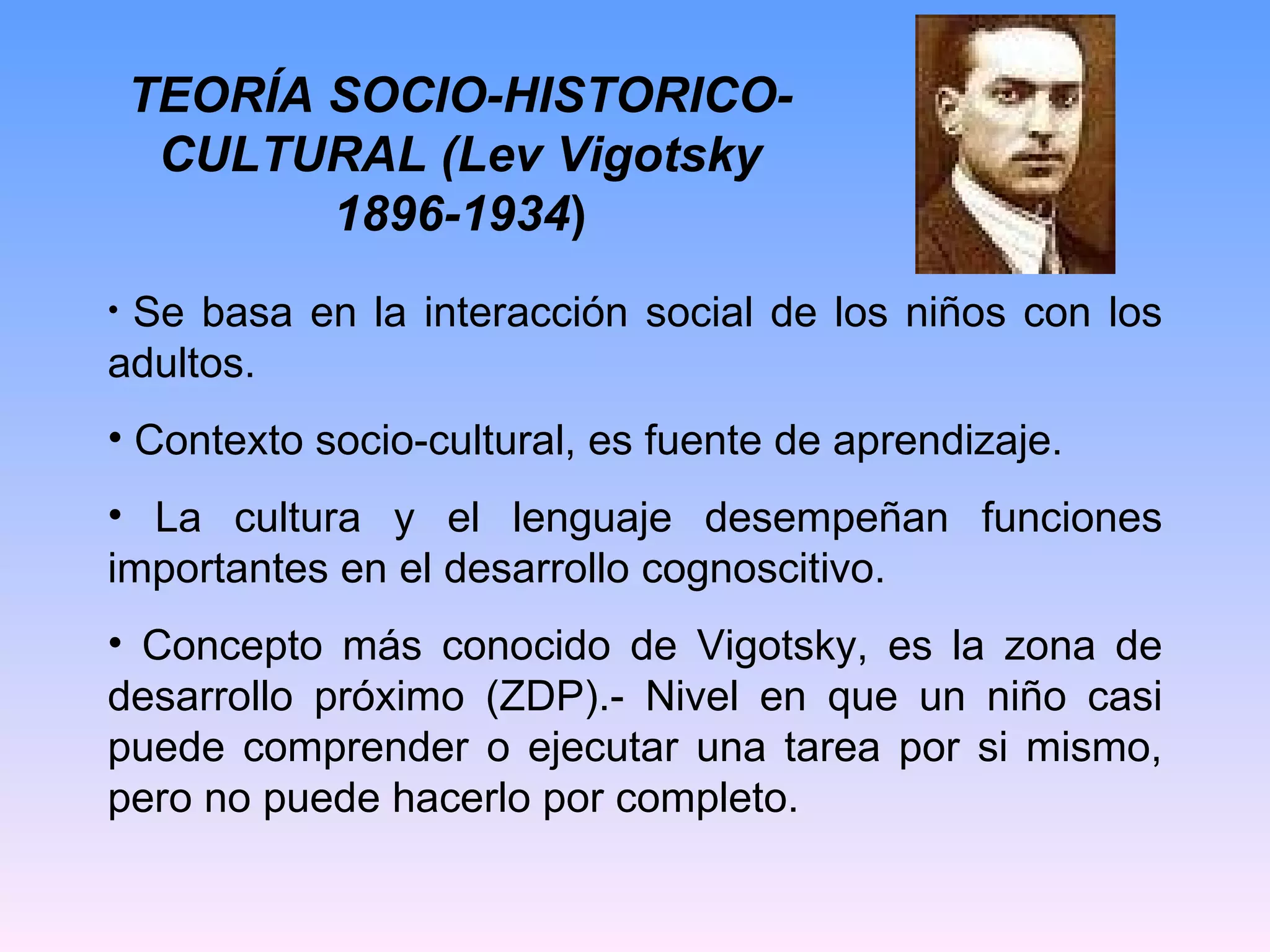 TEORÍA SOCIO-HISTORICO-CULTURAL (Lev Vigotsky 1896-1934 ) Se basa en la interacción social de los niños con los adultos. Contexto socio-cultural, es fuente de aprendizaje. La cultura y el lenguaje desempeñan funciones importantes en el desarrollo cognoscitivo. Concepto más conocido de Vigotsky, es la zona de desarrollo próximo (ZDP).- Nivel en que un niño casi puede comprender o ejecutar una tarea por si mismo, pero no puede hacerlo por completo. 
