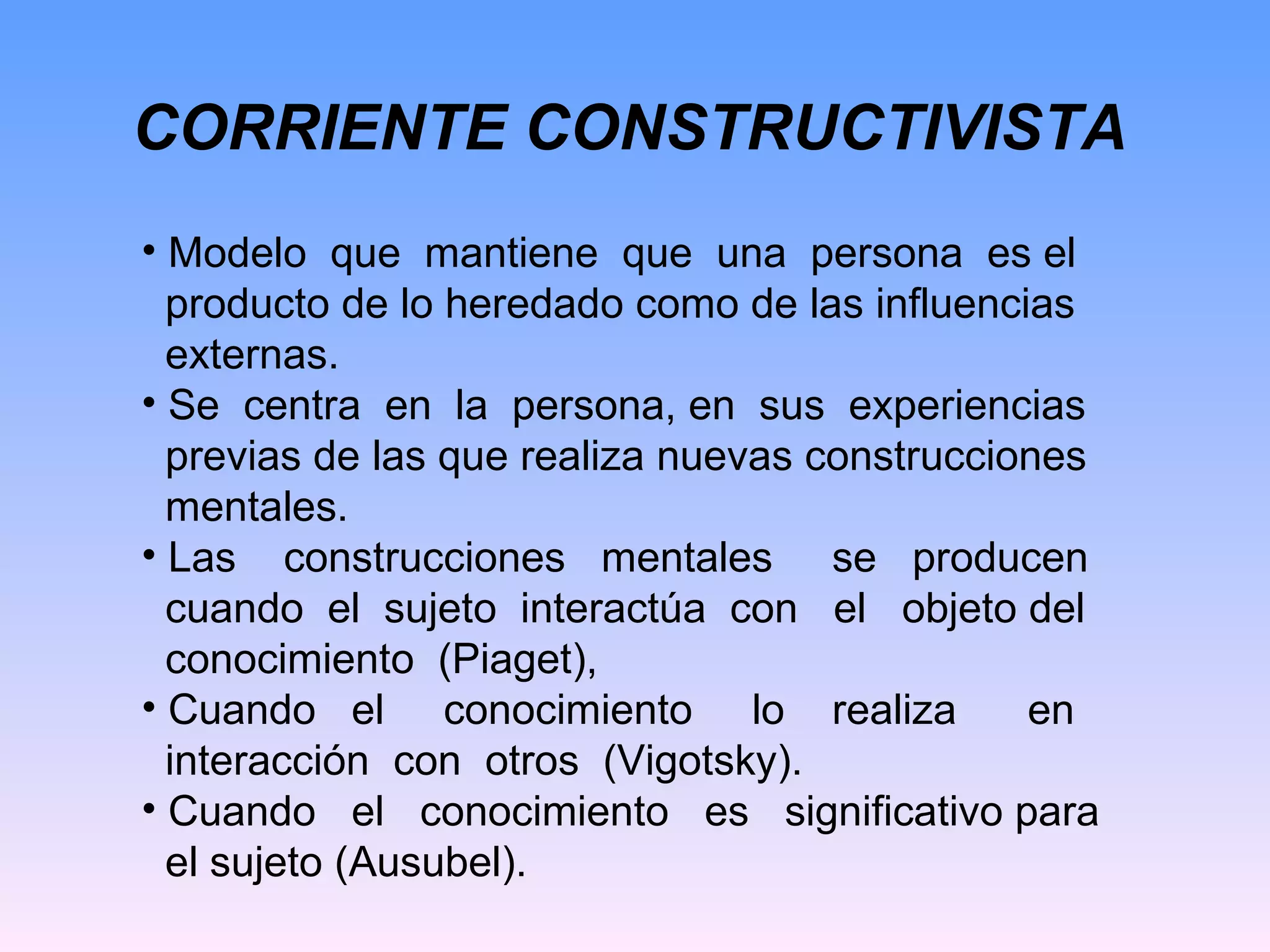 CORRIENTE CONSTRUCTIVISTA Modelo  que  mantiene  que  una  persona  es el  producto de lo heredado como de las influencias externas. Se  centra  en  la  persona, en  sus  experiencias previas de las que realiza nuevas construcciones mentales. Las  construcciones  mentales  se  producen cuando  el  sujeto  interactúa  con  el  objeto del conocimiento  (Piaget), Cuando  el  conocimiento  lo  realiza  en  interacción  con  otros  (Vigotsky). Cuando  el  conocimiento  es  significativo para el sujeto (Ausubel). 