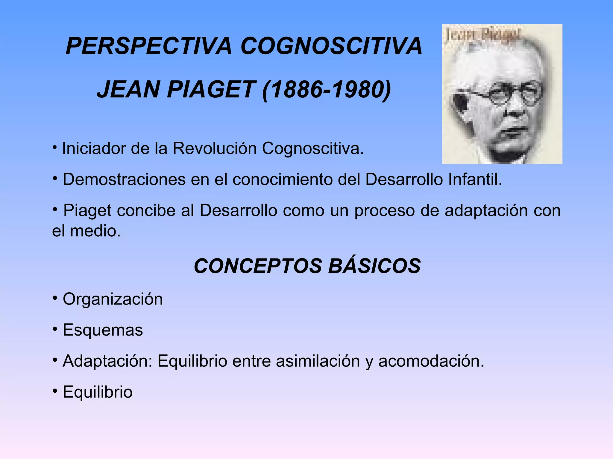 PERSPECTIVA COGNOSCITIVA JEAN PIAGET (1886-1980) Iniciador de la Revolución Cognoscitiva. Demostraciones en el conocimiento del Desarrollo Infantil. Piaget concibe al Desarrollo como un proceso de adaptación con el medio. CONCEPTOS BÁSICOS Organización Esquemas Adaptación: Equilibrio entre asimilación y acomodación. Equilibrio 