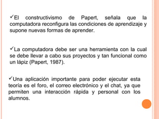 El constructivismo de Papert, señala que la
computadora reconfigura las condiciones de aprendizaje y
supone nuevas formas de aprender.
La computadora debe ser una herramienta con la cual
se debe llevar a cabo sus proyectos y tan funcional como
un lápiz (Papert, 1987).
Una aplicación importante para poder ejecutar esta
teoría es el foro, el correo electrónico y el chat, ya que
permiten una interacción rápida y personal con los
alumnos.
 