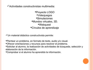Proyecto LOGO
Videojuegos
Simulaciones
Mundos virtuales, 3D.
Webquest
Círculos de aprendizaje
Un material didáctico constructivista permite:
Plantear un problema, en formato de texto, audio y/o visual.
Ofrecer orientaciones y recursos para resolver el problema.
Solicitar al alumno, la realización de actividades de búsqueda, selección y
elaboración de la información.
Comprobar si el alumno ha aprendido la información.
Actividades constructivistas multimedia:
 