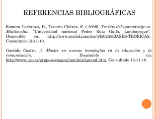 REFERENCIAS BIBLIOGRÁFICAS
Romero Carranza, D., Tenorio Chávez, S. ( 2008). Teorías del aprendizaje en
Multimedia. “Universidad nacional Pedro Ruiz Gallo, Lambayeque”.
Disponible en: http://www.scribd.com/doc/5350285/BASES-TEORICAS.
Consultado 13-11-10.
Garrido Castro, J. Master en nuevas tecnologías en la educación y la
comunicación. Disponible en:
http://www.uco.es/grupos/ecoagra/juanluis/aprend.htm. Consultado 13-11-10.
 