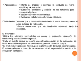 Intento de predecir y controlar la conducta de forma
empírica y experimental.
Búsqueda, utilización y análisis de los refuerzos para
conseguir objetivos.
Secuenciación de los contenidos.
Evaluación del alumno en función a objetivos.
Aportaciones:
Deficiencias: Asume que la asimilación de contenidos puede descomponerse en
actos aislados de instrucción.
Busca únicamente que los resultados obtenidos sean los
deseados.
El multimedia:
Utiliza los principios conductistas en cuanto a evaluación, obtención de
resultados y persecución de objetivos.
Falla en cuanto porque no aporta una retroalimentación en la evaluación, se
limita a decir si la respuesta es correcta o no, pero no dando un porque.
El nivel de navegación es flexible, pero la planificación del curso es jerarquizada.
El alumno debe ver el curso de forma secuencial e ir superando los ejercicios de
evaluación planteados.
 