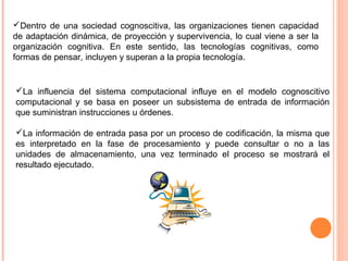 La influencia del sistema computacional influye en el modelo cognoscitivo
computacional y se basa en poseer un subsistema de entrada de información
que suministran instrucciones u órdenes.
La información de entrada pasa por un proceso de codificación, la misma que
es interpretado en la fase de procesamiento y puede consultar o no a las
unidades de almacenamiento, una vez terminado el proceso se mostrará el
resultado ejecutado.
Dentro de una sociedad cognoscitiva, las organizaciones tienen capacidad
de adaptación dinámica, de proyección y supervivencia, lo cual viene a ser la
organización cognitiva. En este sentido, las tecnologías cognitivas, como
formas de pensar, incluyen y superan a la propia tecnología.
 