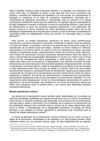 delot y Establet modifican estas posiciones dándole a la ideología una naturaleza más
activa. Para ellos, la ideología se refiere a esa parte del reino de la conciencia que
produce y mediatiza las relaciones del capitalismo y la vida escolar. En consecuencia, la
ideología se transforma en el lugar de conciencia contradictoria, informada por y
conteniendo las ideologías dominantes y subordinada. Esto es evidente en la lógica
contradictoria exhibida en ciertos tipos de resistencia. Por ejemplo, algunos estudiantes de
la clase trabajadora o resisten o rechazan la noción de aprendizaje libresco y otras formas
de alfabetización en favor de conductas escolares subversivas y una celebración del
trabajo manual (y lo físico). Haciendo así, estos estudiantes pueden minar una de las
ideologías fundamentales de la escuela pero lo hacen a costa de eliminar la posibilidad de
desarrollar modos de alfabetización crítica que podrían ser esenciales para su propia
liberación24
.
Para resumir, el modelo reproductivo económico ha hecho varias contribuciones
importantes a una teoría radical de la educación. Enfocando la relación entre las escuelas
y el lugar de trabajo, ha ayudado a eliminar el rol esencial que la educación juega en la
reproducción de la división social del trabajo. Además ha hecho visibles los “silencios
estructurados” en la teoría liberal, en cuanto a cómo los imperativos de clase y de poder
modulan la experiencia escolar, particularmente a través del curriculum oculto. Más aún,
este modelo de reproducción proveyó importantes descubrimientos sobre las bases de
clase y estructurales de la desigualdad. Rechazando el “acusar a la víctima” que in-forma
mucho de las investigaciones sobre desigualdad y, estas teorías han culpado a las
instituciones tales como la escuela de la desigualdad y han atribuido el fracaso de tales
instituciones a la misma estructura de la sociedad capitalista. Desgraciadamente, el mode-
lo reproductivo económico falló en- captar la complejidad de la relación entre las escuelas
y otras instituciones tales como el lugar de trabajo y la familia. Dentro de este modelo
reproductivista mecánico y sobredeterminado de socialización, aparece poco espacio para
el desarrollo de una teoría de la escolarización que tome seriamente la noción de cultura,
resistencia y mediación. Aún donde las contradicciones y mediaciones son mencionadas,
generalmente desaparecen bajo el peso demoledor de la dominación capitalista. Por eso
estas teorías están atrapadas por no sólo un instrumentalismo reduccionista en cuanto al
significado y rol de las escuelas, sino también por una forma de pesimismo radical que
ofrece poca esperanza para el cambio social y aún menos para desarrollar prácticas
educativas alternativas.
Modelo reproductivo cultural
Las teorías de la reproducción cultural también están relacionadas con la cuestión de
cómo las sociedades capitalistas son capaces de reproducir-se a sí mismas. Es central en
estas teorías un esfuerzo sostenido para desarrollar una sociología de la escolarización
que liga cultura, clases y dominación. El rol mediador de la cultura en la reproducción de
las sociedades clasistas tiene prioridad sobre el estudio de las ideas relacionadas tales
como la fuente y consecuencias de la desigualdad económica. El trabajo de Pierre
Bourdieu y sus colegas en Francia representa la perspectiva más importante para el
estudio del modelo reproductivo cultural25
.
La teoría de Bourdieu de la reproducción cultural comienza con la noción de que la
lógica de la dominación, manifestada en las escuelas o en otros lugares sociales, debe
analizarse dentro de una armazón teórica capaz de ligar dialécticamente los agentes
24
James Donald, “How Illilteracy Became a Problem and Literacy Stopped Being One”, Journal of Education. 165 (1983), 35-52.
25
Bourdieu and Passeron, Reproduction; Bourdieu, Outline of Theory and Practice (Cambridge, Eng.: Cambridge Univ.
Press, 1977). El pionero en este punto es Paulo Freire, Pedagogy of the Oppressed (New York: Seabury Press, 1970.
 