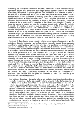 humanos y las estructuras dominantes. Bourdieu rechaza las teorías funcionalistas que
imputan los efectos de la dominación a un simple aparato central o fallan en ver cómo los
dominados participan en su propia opresión. Este rechazo se hace claro en la teoría de
Bourdieu de la escolarización en la cual él trata de ligar las nociones de estructura y
agenciamiento humano a través de un análisis de las relaciones entre cultura dominante,
conocimiento escolar y biografías individuales26
En su intento de comprender el rol de la
cultura en la unión, primero, las escuelas a la lógica de las clases dominantes y, segundo,
la dinámica de la reproducción capitalista a las clases subordinadas, Bourdieu se
pronuncia contra la noción de que las escuelas simplemente reflejan la sociedad
dominante. En cambio, él sostiene que las escuelas son instituciones relativamente
autónomas que están influidas sólo indirectamente por instituciones económicas y
políticas más poderosas. En lugar de estar ligadas directamente al poder de una élite
económica, se ve a las escuelas como una parte de un universo de instituciones
simbólicas mayor, que no imponen abiertamente docilidad y opresión, sino reproducen las
relaciones de poder existentes más sutilmente a través de la producción y distribución de
una cultura dominante que tácitamente confirma lo que significa un educado.
La teoría de Bourdieu de la reproducción cultural comienza con el supuesto de que las
sociedades divididas en clases y las configuraciones materiales en que descansan están
parcialmente mediatizadas y reproducidas a través de lo que llama “violencia simbólica”.
Esto es, el control de clase se constituye a través del sutil ejercicio del poder simbólico
sostenido por las clases gobernantes para “imponer una definición del mundo social que
es consistente con sus intereses. La cultura deviene el lazo mediador entre los intereses
de la clase gobernante y la vida cotidiana. Funciona para retratar los intereses
económicos y políticos de las clases dominantes, no como arbitrarios e históricamente
contingentes sino como elementos necesarios y naturales del orden social27
. Se ve a la
educación como una fuerza social y política importante en el proceso de reproducción de
clases. Apareciendo como un “transmisor” imparcial y neutral de los beneficios de una
cultura valorada, las escuelas pueden promover desigualdad en nombre de la justicia y la
objetividad. A través de este argumento, Bourdieu rechaza la posición idealista, se ve a
las escuelas como independientes de fuerzas externas, y las críticas radicales ortodoxas,
en las que la escuela meramente refleja las necesidades del sistema económico. De
acuerdo con Bourdieu, es precisamente la relativa autonomía del sistema educativo que
“lo capacita para servir a demandas externas bajo el disfraz de independencia y
neutralidad, por ejemplo para esconder las funciones sociales que desarrolla y así
desarrollarlas con mayor efectividad”28
.
Las nociones de cultura y de capital cultural son centrales en el análisis de Bourdieu de
cómo los mecanismos de la reproducción cultural funciona dentro de las escuelas. El
sostiene que la cultura transmitida por la escuela está relacionada con las variadas
culturas que constituyen la sociedad más amplia en lo que conforma la cultura de las
clases gobernantes mientras simultáneamente disconfirrma las culturas de otros
grupos. Esto deviene más comprensible a través de un análisis del capital cultural —los
bagajes diferentes de cuestiones lingüísticas y culturales que los individuos heredan por
medio de los alrededores clasistas de su familia. Un niño hereda de su familia ese
bagaje de significados, calidades de estilo, modos de pensar, y tipos de disposiciones
que tienen un cierto valor social asignado y un status, de acuerdo con lo que las clases
dominantes rotulan como el capital cultural más valioso. Las escuelas juegan un rol
particularmente importante en legitimar y reproducir el capital cultural dominante. Ellas
26
Bourdieu and Passeron, Reproduction; Bourdieu. “Symbolic Power”. Critique of Anthropology, 4 (1979), 77-85
27
Bourdieu. “Symbolic Power”, p. 30.
28
Bourdieu and Passeron, Reproducción. p. 178.
 
