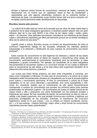 tienden a legitimar ciertas formas de conocimiento, maneras de hablar, maneras de
relacionarse con el mundo que se capitalizan sobre el tipo de familiaridad y
capacidades que sólo algunos estudiantes recibieron de su ambiente familiar y
relaciones de clase. Los estudiantes cuyas familias tienen sólo una tenue conexión con
el capital cultural dominante están decididamente en desventaja.
Bourdieu resume este proceso:
“La cultura de la élite está tan cerca de la escuela que los niños de clase media baja (y
a posteriori de la clase trabajadora agricultora e industrial) pueden adquirir sólo con gran
esfuerzo algo de lo que está DADO a los niños de las clases cultas —estilo, gusto,
saber— en resumen, esas aptitudes que parecen naturales en los miembros de las clases
cultas y naturalmente esperados por ellos precisamente porque (en el sentido etnológico)
ellos son la cultura de esa clase”29
.
Ligando poder y cultura, Bourdieu provee un número de descubrimientos de cómo el
curriculum hegemónico trabaja en las escuelas, señalando los intereses políticos
subyacentes a la selección y distribución de esos cuerpos de conocimiento que tienen
prioridad30
.
Estos cuerpos de conocimiento no sólo legitiman los intereses y valores de las clases
dominantes, ellos también tienen el efecto de marginar y disconfirmar otras clases de
conocimiento, particularmente el conocimiento importante para las feministas, la clase
trabajadora, y grupos minoritarios. Por ejemplo, los estudiantes de la clase trabajadora
frecuentemente se encuentran sujetos a un curriculum escolar en los cuales la distinción
entre el conocimiento de alto status y el de bajo status está organizado alrededor de la
diferencia entre temas teóricos y prácticos.
Los cursos que tratan temas prácticos, así sean artes industriales y culinarios, son
vistos como marginales e inferiores. En este caso el conocimiento y la cultura de la clase
trabajadora están frecuentemente ubicados en competencia con lo que la escuela legitima
como cultura y conocimiento dominante. Al final, el conocimiento y cultura de la clase
trabajadora no se ven como diferentes y equivalentes, sino como equivalentes e infe-
riores. Es importante resaltar que el conocimiento de alto status frecuentemente
corresponde a cuerpos de conocimiento que proveen los primeros pasos para carreras
profesionales vía educación superior. Tal conocimiento da cuerpo al capital cultural de las
clases media y alta y presupone una cierta familiaridad con las prácticas sociales y
lingüísticas que apoya. No hay necesidad de decirlo, tal conocimiento no sólo es más ac-
cesible a las clases superiores, sino que también funciona para confirmar y legitimar sus
posiciones privilegiadas en las escuelas. Entonces, la importancia del curriculum
hegemónico reside en lo que incluye —con su énfasis en historia occidental, ciencia,
etc.— y lo que excluye —historia feminista, negra, artes y otras formas de conocimiento
importantes para las ciases subordinadas31
.
29
Bourdieu, “The School as a Conservative Force: Scholastic and Cultural Inequalities, “In Contemporary Research in the Sociology
of Education, ed. John Eggleston (London: Methuen, 1974), p. 39.
30
El currículo hegemónico se entiende en este sentido: “La escuela está organizada alrededor de una organización particular de
contenidos y aprendizaje. El hecho crucial es que el currículo está organizado Jerárquicamente como un cuerpo de conocimiento
apropiado para la competencia Individual” (Connell et al., señalan la diferencia, p. 120). El currículo es hegemónico porque ex-
cluye a muchos estudiantes de las clases subordinadas. Connell y otros fueron los primeros en usar el término, mientras que
Bourdieu y sus colaboradores demostraron cómo el currículo hegemónico opera en el sistema de la educación superior en
Francia.
31
Para un análisis más claro de este punto, véase: Jean Anyon, “Ideology and United States History Textbooks”, Harvard
Educational Review, 49 (1979), 361-386; and Joshua Brown, “into the Minds of Babes.
 
