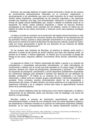 Entonces, las escuelas legitiman el capital cultural dominante a través de los cuerpos
de conocimientos jerárquicamente ordenados en el currículum hegemónico y
recompensando a los estudiantes que usan el estilo lingüístico de la clase dominante.
Ciertos estilos lingüísticos, acompañados de las posturas corporales y las relaciones
sociales que refuerzan (voz baja, tono desinteresado, interacción no táctil) actúan como
formas de capital cultural identificables que, revelan o delatan el ambiente social de un
estudiante. En efecto, ciertas prácticas lingüísticas y modos de discurso devienen
privilegiadas al ser tratadas como naturales por los dotados, cuando en efecto por los
hábitos de habla de las clases dominantes y entonces sirven para perpetuar privilegios
culturales.
La clase y el poder se conectan con la producción del capital cultural dominante no sólo
en la estructura y evaluación del curriculum escolar sino también en las disposiciones de
los oprimidos mismos, quienes a veces participan activamente en su propia subyugación.
Este punto es central en la teoría de Bourdieu de reproducción cultural y puede ser exami-
nada con mayor aproximación a través de una discusión de sus nociones de hábitat
(posiciones) y hábito (disposiciones32
.
En los escritos más recientes de Bourdieu, él examina la relación entre acción y
estructura a través de las formas de acción histórica que traen dos historias juntas. La
primera es el habitar, o historia objetivada, “la historia que ha acumulado el pasaje del
tiempo en las cosas, máquinas, edificios, monumentos, libros, teorías, costumbres, leyes,
etc.”33
.
La segunda se refiere a la “historia corporizada del hábito y apunta a un conjunto de
competencias y necesidades estructuradas internalizadas, un estilo internalizado de
conocimiento y relación con el mundo que está asentado en el cuerpo mismo. El hábito,
entonces, deviene una “matriz de percepciones, apreciaciones y acciones”34
“un sistema
de esquemas de percepción, pensamiento y acción adquiridos durablemente engendrado
por condiciones objetivas pero tendiente a persistir aún después de una alteración de
aquellas condiciones”35
. El hábito es un producto de la socialización y la historia
corporizada, y difiere entre los variados grupos subordinantes y dominados dentro de la
sociedad. Como principios inscritos profundamente dentro de las necesidades y
disposiciones del cuerpo, el hábito deviene una fuerza poderosa en la organización de la
experiencia individual y es la categoría central para situar el agenciamiento humano
dentro de la actividad práctica.
Es en la relación dialéctica entre las instituciones como historia objetivada y el hábito o
disposiciones de las diferentes clases que Bourdieu trata de desplegar una teoría del
dominio y el aprendizaje.
Bourdieu explica el proceso de dominación argumentando que éste está
frecuentemente forjado, a través de una correlación entre una cierta disposición (hábito) y
las expectativas e intereses incluidos en la posición de instituciones específicas (hábitat).
Entonces, es en esta correspondencia, entre los valores tácitamente inscritos y las
32
Bourdieu, Outline of Theory and Practice; Bourdieu, “Men and Machines”, in Advances in Social Theory and Methodology, ed.
Karin Knorr-Cetina and Aaaron V. Cicourel (London: Routledge & Kegan Paul, 1981).
33
Bourdieu, “Men and Machines”. p. 305.
34
Bourdieu, Outline of Theory and Practice, p. 83
35
Pierre Bourdieu and Jean-Claude Passeron. The Inheritors: French Students and Their Relation to Culture (Chicago: univ. of
Chicago Press, 1979).
 