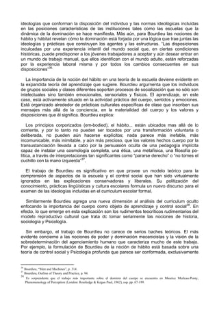 ideologías que conforman la disposición del individuo y las normas ideológicas incluidas
en las posiciones características de las instituciones tales como las escuelas que la
dinámica de la dominación se hace manifiesta. Más aún, para Bourdieu las nociones de
hábito y hábitat revelan cómo la dominación está forjada por una lógica que trae juntas las
ideologías y prácticas que construyen los agentes y las estructuras. “Las disposiciones
inculcadas por una experiencia infantil del mundo social que, en ciertas condiciones
históricas, puede predisponer a los jóvenes trabajadores a aceptar y aún desear entrar en
un mundo de trabajo manual, que ellos identifican con el mundo adulto, están reforzadas
por la experiencia laboral misma y por todos los cambios consecuentes en sus
disposiciones”36.
La importancia de la noción del hábito en una teoría de la escuela deviene evidente en
la expandida teoría del aprendizaje que sugiere. Bourdieu argurnenta que los individuos
de grupos sociales y clases diferentes soportan procesos de socialización que no sólo son
intelectuales sino también emocionales, sensoriales y físicos. El aprendizaje, en este
caso, está activamente situado en la actividad práctica del cuerpo, sentidos y emociones.
Está organizado alrededor de prácticas culturales específicas de clase que inscriben sus
mensajes más allá de la conciencia, en la materialidad del cuerpo y los valores y
disposiciones que él significa. Bourdieu explica:
Los principios corporizados (em-bodied), el hábito... están ubicados mas allá de lo
corriente, y por lo tanto no pueden ser tocados por una transformación voluntaria o
deliberada, no pueden aún hacerse explícitos; nada parece más inefable, más
incomunicable, más inimitable, y aún más precioso, que los valores hechos cuerpo por la
transustanciación llevada a cabo por la persuasión oculta de una pedagogía implícita
capaz de instalar una cosmología completa, una ética, una metafísica, una filosofía po-
lítica, a través de interpretaciones tan significantes como “pararse derecho” o “no tomes el
cuchillo con la mano izquierda”37
.
El trabajo de Bourdieu es significativo en que provee un modelo teórico para la
comprensión de aspectos de la escuela y el control social que han sido virtualmente
ignorados en las explicaciones conservadoras y liberales. Su politización del
conocimiento, prácticas lingüísticas y cultura escolares formula un nuevo discurso para el
examen de las ideologías incluidas en el curriculum escolar formal.
Similarmente Bourdieu agrega una nueva dimensión al análisis del curriculum oculto
enfocando la importancia del cuerpo como objeto de aprendizaje y control social38
. En
efecto, lo que emerge en esta explicación son los rudimentos teocríticos rudimentarios del
modelo reproductivo cultural que trata dc tomar seriamente las nociones de historia,
sociología y Psicología.
Sin embargo, el trabajo de Bourdíeu no carece de serios baches teóricos. El más
evidente concierne a las nociones de poder y dominación mecanicistas y la visión de la
sobredeterminación del agenciamiento humano que caracteriza mucho de este trabajo.
Por ejemplo, la formulación de Bourdieu de la noción de hábito está basada sobre una
teoría de control social y Psicología profunda que parece ser conformada, exclusivamente
36
Bourdieu, “Men and Machines”, p. 314.
37
Bourdieu, Outline of Theory and Practice, p. 94.
38
Es sorprendente que el trabajo más importante sobre el dominio del cuerpo se encuentra en Maurice Merleau-Ponty,
Phenomenology of Perception (London: Routledge & Kegan Paul, 1962), esp. pp. 67-199.
 