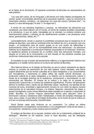 en la lógica de la dominación. El siguiente comentario de Bourdieu es representativo de
esta posición:
“Los usos del cuerpo, de los lenguajes y del tiempo son todos objetos privilegiados de
control, social: innumerables elementos de la educación explícita —para no mencionar la
transmisión práctica, mimético— se relacionan con usos del cuerpo (“sentarse bien”, “no
toques”) o usos del lenguaje (“dí esto” o “no digas eso”).
A través de una disciplina lingüística y corporal.. se internalizan las elecciones que
constituyen una cierta relación con el mundo, en forma de modelos durables inaccesibles
a la conciencia, ni aun en parte, manejables por la voluntad. La cortesía contiene una
reconocimiento político y práctico de las clasificaciones sociales y las jerarquías entre
sexos, generaciones, clases, etc.”39
.
Lamentablemente, donde sí aparece la posibilidad conceptual para la resistencia en el
trabajo de Bourdieu -que esté en contienda entre los hábitos de uno y la posición que uno
ocupa— el fundamento para tal acción queda no en una noción de reflexividad o
autoconciencia crítica, sino en la incompatibilidad entre dos estructuras —la estructura
histórica de la disposición y la estructura histórica corporizada en la institución. Entonces,
la resistencia deviene el producto de un conflicto entre dos estructuras formales, una
situada en el reino de lo inconsciente y la otra situada en las prácticas sociales que
conforman instituciones tales como la escuela.
El resultado es que el poder del pensamiento reflexivo y el agenciamiento histórico son
relegados a un detalle menos teórico en la teoría del cambio de Bourdieu.
Otra falencia teórica en el trabajo de Bourdieu es que la cultura representa de alguna
manera un proceso de dominación de una sola especie. Como resultado, esta teoría
sugiere falsamente que las formas culturales de la clase trabajadora y sus conocimientos
son homogéneos y meramente un pálido reflejo del capital cultural dominante. La
producción cultural de la clase trabajadora y su relación con la reproducción cultural a
través de la compleja dinámica de la resistencia, incorporación y acomodación no son
reconocidos por Bourdieu. El choque de la cultura y la clase en el proceso de
reproducción cultural trae un número de problemas significativos. Primero, tal descripción
elimina el conflicto entre y dentro de las diferentes clases, resultando una pérdida de las
nociones de lucha, diversidad y agenciamiento humano en una visión de alguna manera
reduccionista de la naturaleza humana y la historia. Segundo, reduciendo las clases a
grupos homogéneos cuyas únicas diferencias están basadas en si ejercen o responden al
poder, Bourdieu no provee ninguna oportunidad teórica para descubrir cómo la
dominación cultural y resistencia están mediatizadas a través del complejo interjuego de
raza, sexo y clase. Lo que falta en el trabajo de Bourdieu, es la noción de que la cultura es
a la vez un proceso estructurante y transformador.
David Davies capta esta dinámica en su comentario: “La cultura se refiere
paradójicamente a la adaptación conservadora y a la subordinación vivida de las clases, y
a la oposición, resistencia y lucha creativa para el cambio”40
.
El análisis de Bourdieu de la escuela, también sufre de un tratamiento unilateral de la
ideología41
. Mientras es útil sostener, como lo hace Bourdieu, que las ideologías
39
Bourdieu, “The Economics of Lingulstic Exchanges”, Social Science Information, 16 (1977). 645-468.
40
Davíis, Popular Culture, Class, an Schooling (London: Open Univ. Press, 1981), p. 60.
41
Esto es particularmente cierto en Bourdieu and Passeron’s Reproduction.
 