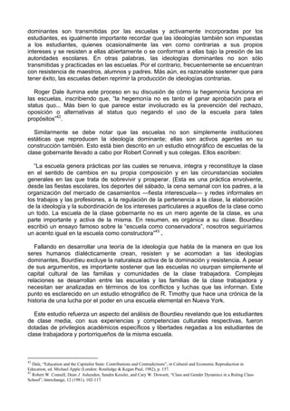 dominantes son transmitidas por las escuelas y activamente incorporadas por los
estudiantes, es igualmente importante recordar que las ideologías también son impuestas
a los estudiantes, quienes ocasionalmente las ven como contrarias a sus propios
intereses y se resisten a ellas abiertamente o se conforman a ellas bajo la presión de las
autoridades escolares. En otras palabras, las ideologías dominantes no son sólo
transmitidas y practicadas en las escuelas. Por el contrario, frecuentemente se encuentran
con resistencia de maestros, alumnos y padres. Más aún, es razonable sostener que para
tener éxito, las escuelas deben reprimir la producción de ideologías contrarias.
Roger Dale ilumina este proceso en su discusión de cómo la hegemonía funciona en
las escuelas, inscribiendo que, “la hegemonía no es tanto el ganar aprobación para el
status quo... Más bien lo que parece estar involucrado es la prevención del rechazo,
oposición o alternativas al status quo negando el uso de la escuela para tales
propósitos”42
.
Similarmente se debe notar que las escuelas no son simplemente instituciones
estáticas que reproducen la ideología dominante; ellas son activos agentes en su
construcción también. Esto está bien descrito en un estudio etnográfico de escuelas de la
clase gobernante llevado a cabo por Robert Connell y sus colegas. Ellos escriben:
“La escuela genera prácticas por las cuales se renueva, integra y reconstituye la clase
en el sentido de cambios en su propia composición y en las circunstancias sociales
generales en las que trata de sobrevivir y prosperar. (Esta es una práctica envolvente,
desde las fiestas escolares, los deportes del sábado, la cena semanal con los padres, a la
organización del mercado de casamientos —fiesta interescuela— y redes informales en
los trabajos y las profesiones, a la regulación de la pertenencia a la clase, la elaboración
de la ideología y la subordinación de los intereses particulares a aquellos de la clase como
un todo. La escuela de la clase gobernante no es un mero agente de la clase, es una
parte importante y activa de la misma. En resumen, es orgánica a su clase. Bourdieu
escribió un ensayo famoso sobre la “escuela como conservadora”, nosotros seguiríamos
un acento igual en la escuela como constructora”43
.
Fallando en desarrollar una teoría de la ideología que habla de la manera en que los
seres humanos díalécticamente crean, resisten y se acomodan a las ideologías
dominantes, Bourdíeu excluye la naturaleza activa de la dominación y resistencia. A pesar
de sus argumentos, es importante sostener que las escuelas no usurpan simplemente el
capital cultural de las familias y comunidades de la clase trabajadora. Complejas
relaciones se desarrollan entre las escuelas y las familias de la clase trabajadora y
necesitan ser analizadas en términos de los conflictos y luchas que las informan. Este
punto es esclarecido en un estudio etnográfico de R. Timothy que hace una crónica de la
historia de una lucha por el poder en una escuela elemental en Nueva York.
Este estudio refuerza un aspecto del análisis de Bourdieu revelando que los estudiantes
de clase media, con sus experiencias y competencias culturales respectivas, fueron
dotadas de privilegios académicos específicos y libertades negadas a los estudiantes de
clase trabajadora y portorriqueños de la misma escuela.
42
Dale, “Education and the Capitalist State: Contributions and Contradictions”, in Cultural and Economic Reproduction in
Education, ed. Michael Apple (London: Routledge & Kegan Paul, 1982), p. 157.
43
Robert W. Connell, Dean J. Ashenden, Sandra Kessler, and Cary W. Dowsett, “Class and Gender Dynamics in a Ruling Class
School”, lnterchange, 12 (1981), 102-117.
 