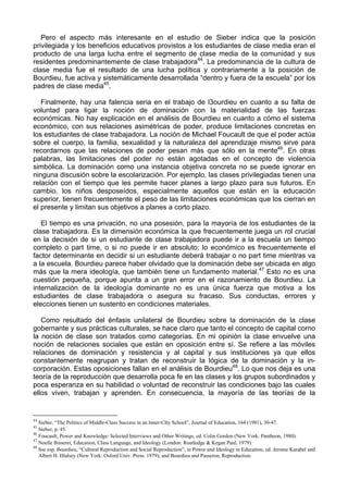 Pero el aspecto más interesante en el estudio de Sieber indica que la posición
privilegiada y los beneficios educativos provistos a los estudiantes de clase media eran el
producto de una larga lucha entre el segmento de clase media de la comunidad y sus
residentes predominantemente de clase trabajadora44
. La predominancia de la cultura de
clase media fue el resultado de una lucha política y contrariamente a la posición de
Bourdieu, fue activa y sistemáticamente desarrollada “dentro y fuera de la escuela” por los
padres de clase media45
.
Finalmente, hay una falencia seria en el trabajo de l3ourdieu en cuanto a su falta de
voluntad para ligar la noción de dominación con la materialidad de las fuerzas
económicas. No hay explicación en el análisis de Bourdieu en cuanto a cómo el sistema
económico, con sus relaciones asimétricas de poder, produce limitaciones concretas en
los estudiantes de clase trabajadora. La noción de Michael Foucault de que el poder actúa
sobre el cuerpo, la familia, sexualidad y la naturaleza del aprendizaje mismo sirve para
recordarnos que las relaciones de poder pesan más que sólo en la mente46
. En otras
palabras, las limitaciones del poder no están agotadas en el concepto de violencia
simbólica. La dominación como una instancia objetiva concreta no se puede ignorar en
ninguna discusión sobre la escolarización. Por ejemplo, las clases privilegiadas tienen una
relación con el tiempo que les permite hacer planes a largo plazo para sus futuros. En
cambio, los niños desposeídos, especialmente aquellos que están en la educación
superior, tienen frecuentemente el peso de las limitaciones económicas que los cierran en
el presente y limitan sus objetivos a planes a corto plazo.
El tiempo es una privación, no una posesión, para la mayoría de los estudiantes de la
clase trabajadora. Es la dimensión económica la que frecuentemente juega un rol crucial
en la decisión de si un estudiante de clase trabajadora puede ir a la escuela un tiempo
completo o part time, o si no puede ir en absoluto; lo económico es frecuentemente el
factor determinante en decidir si un estudiante deberá trabajar o no part time mientras va
a la escuela. Bourdieu parece haber olvidado que la dominación debe ser ubicada en algo
más que la mera ideología, que también tiene un fundamento material.47
Esto no es una
cuestión pequeña, porque apunta a un gran error en el razonamiento de Bourdieu. La
internalización de la ideología dominante no es una única fuerza que motiva a los
estudiantes de clase trabajadora o asegura su fracaso. Sus conductas, errores y
elecciones tienen un sustento en condiciones materiales.
Como resultado del énfasis unilateral de Bourdieu sobre la dominación de la clase
gobernante y sus prácticas culturales, se hace claro que tanto el concepto de capital corno
la noción de clase son tratados como categorías. En mi opinión la clase envuelve una
noción de relaciones sociales que están en oposición entre sí. Se refiere a las móviles
relaciones de dominación y resistencia y al capital y sus instituciones ya que ellos
constantemente reagrupan y tratan de reconstruir la lógica de la dominación y la in-
corporación. Estas oposiciones fallan en el análisis de Bourdieu48
. Lo que nos deja es una
teoría de la reproducción que desarrolla poca fe en las clases y los grupos subordinados y
poca esperanza en su habilidad o voluntad de reconstruir las condiciones bajo las cuales
ellos viven, trabajan y aprenden. En consecuencia, la mayoría de las teorías de la
44
Sieber, “The Politics of Middle-Class Success in an lnner-CIty School”, Journal of Educatíon, 164 (1981), 30-47.
45
Sieber, p. 45.
46
Foucault, Power and Knowledge: Selected Interviews and Other Writings, ed. Colin Gordon (New York: Pantheon, 1980).
47
Noelle Bisseret, Education, Class Language, and Ideology (London: Routledge & Kegan Paul, 1979).
48
Sse esp. Bourdieu, “Cultural Reproduction and Social Reproduction”, in Power and Ideology in Education, ed. Jerome Karabel and
Albert H. Hlalsey (New York: Osford Univ. Press. 1979); and Bourdieu and Passeron, Reproduction.
 