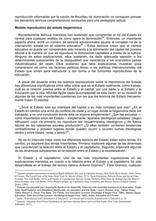 reproducción informadas por la noción de Bourdieu de dominación no consiguen proveer
los elementos teóricos comprehensivos necesarios para una pedagogía radical.
Modelo reproductivo del estado hegemónico
Recientemente teóricos marxistas han sostenido que comprender el rol del Estado es
central para cualquier análisis de cómo opera la dominación49
. Entonces, un importante
aspecto ahora, entre un número de teóricos educacionales apunta al complejo rol de la
intervención estatal en el sistema educativo50
- Estos teóricos creen que el cambio
educativo no puede ser comprendido sólo mirando a la dominación del capital del proceso
laboral a la manera en que se reproduce la dominación capitalista a través de la cultura.
Ninguna de estas explicaciones, ellos sostienen, ha dado adecuada atención a los
determinantes subyacentes de la desigualdad que caracteriza a los avanzados países
industrializados del oeste. Ellos sostienen que tales explicaciones muestran poca
comprensión de cómo los factores políticos llevan a las políticas intervencionistas del
Estado que sirven para estructurar y dar forma a las funciones reproductivas de la
educación.
A pesar del acuerdo entre los teóricos reproductivos sobre la importancia del Estado
hay diferencias significativas entre ellos sobre qué es el Estado realmente, cómo trabaja,
cuál es la relación precisa entre el Estado y el capital, por una parte, y el Estado y la
Educación por la otra. Michael Apple capta la complejidad de esta visión, en su revisión de
algunas de las más importantes cuestiones con las que los teóricos del Estado frecuente-
mente tratan. El escribe:
“¿Sirve el Estado sólo los intereses del capital o es más complejo que eso? ¿Es el
Estado en cambio una arma de conflicto de clase y un lugar donde la hegemonía debe ser
trabajada, y no una conclusión donde ésta se impone simplemente? ¿Son las escuelas —
como importantes sitios del Estado— simplemente “aparatos ideológicos estatales” (según
Althusser) cuyo rol primario es reproducir los requerimientos ideológicos y de fuerza
laboral de las relaciones sociales producción? ¿O ellas también contienen tendencias
contradictorias y proveen lugares donde pueden ocurrir y ocurren luchas ideológicas
dentro y entre clases, razas y sexos?51
.
No es mi intención tratar cómo los diferentes teóricos del Estado tratan estos temas. En
cambio, yo apuntaré dos temas importantes. Primero, exploraré algunas de las dinámicas
que caracterizan la relación entre el Estado y el capitalismo. Segundo, exploraré algunas
de las dinámicas subyacentes en la relación entre el Estado y la escolarización.
El Estado y el capitalismo. Una de las más importantes suposiciones en las
explicaciones marxistas en cuanto a la relación entre el Estado y el capitalismo ha sido
desarrollada en el trabajo del teórico italiano Antonio Gramsci52
. Para Gramsci, cualquier
49
Algunos ejemplos representativos incluyen Ralph Miliband, The state in Capitalist Society (New York: Basic Books, 1969); James
O’Connor, The Fiscal Crisis of the State (New York: St. Martin’s Press, 1973); Nicos Poulantzas, Political Power and Social Class
(London: New Left Books, 1973); and Classes in Contemporary Society; Goran Therborn, What Does the Ruling Class Do When it
Rules (London: New Left Books, 1978); Philip Corrigan, ed. Capitalism, State Formation, and Marxist Theory (London: Quartet
Books, 1980).
50
Esta es una pequeña pero Importante llteratura en desarrollo. Entre los más recientes trabajos en el area están: Roger
Dale, Geoff Easland, and Madeleine MacDonald, ed. education and the State, I and II (Sussex, Eng.: Falmer Press,
1980); Mariam E. David, The State, The Family, and Education (London: Routledge & Kegan Paul, 1980), Madam Sarup,
Education, State and Crísis (London: Routledge & Kegan Paul, 1982); Apple, Education and Power.
51
Apple, “Reproduction and Contradiction in Education”, in Cultural and Economic Reproduction in Education, p. 14.
52
Gramsci, Selections from Prison Notebooks, ed. and trans. Quintín Hoare and Geof frey Smith (New York: International
Publishers, 1971).
 