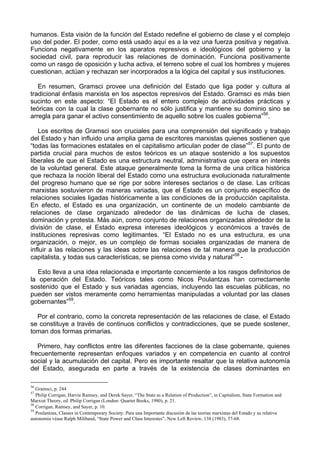 humanos. Esta visión de la función del Estado redefine el gobierno de clase y el complejo
uso del poder. El poder, como está usado aquí es a la vez una fuerza positiva y negativa.
Funciona negativamente en los aparatos represivos e ideológicos del gobierno y la
sociedad civil, para reproducir las relaciones de dominación. Funciona positivamente
como un rasgo de oposición y lucha activa, el terreno sobre el cual los hombres y mujeres
cuestionan, actúan y rechazan ser incorporados a la lógica del capital y sus instituciones.
En resumen, Gramsci provee una definición del Estado que liga poder y cultura al
tradicional énfasis marxista en los aspectos represivos del Estado. Gramsci es más bien
sucinto en este aspecto: “El Estado es el entero complejo de actividades prácticas y
teóricas con la cual la clase gobernante no sólo justifica y mantiene su dominio sino se
arregla para ganar el activo consentimiento de aquello sobre los cuales gobierna”56
.
Los escritos de Gramsci son cruciales para una comprensión del significado y trabajo
del Estado y han influido una amplia gama de escritores marxistas quienes sostienen que
“todas las formaciones estatales en el capitalismo articulan poder de clase”57
. El punto de
partida crucial para muchos de estos teóricos es un ataque sostenido a los supuestos
liberales de que el Estado es una estructura neutral, administrativa que opera en interés
de la voluntad general. Este ataque generalmente toma la forma de una crítica histórica
que rechaza la noción liberal del Estado como una estructura evolucionada naturalmente
del progreso humano que se rige por sobre intereses sectarios o de clase. Las críticas
marxistas sostuvieron de maneras variadas, que el Estado es un conjunto específico de
relaciones sociales ligadas históricamente a las condiciones de la producción capitalista.
En efecto, el Estado es una organización, un continente de un modelo cambiante de
relaciones de clase organizado alrededor de las dinámicas de lucha de clases,
dominación y protesta. Más aún, como conjunto de relaciones organizadas alrededor de la
división de clase, el Estado expresa intereses ideológicos y económicos a través de
instituciones represivas como legitimantes. “El Estado no es una estructura, es una
organización, o mejor, es un complejo de formas sociales organizadas de manera de
influir a las relaciones y las ideas sobre las relaciones de tal manera que la producción
capitalista, y todas sus características, se piensa como vivida y natural”58
-
Esto lleva a una idea relacionada e importante concerniente a los rasgos definitorios de
la operación del Estado. Teóricos tales como Nicos Poulantzas han correctamente
sostenido que el Estado y sus variadas agencias, incluyendo las escuelas públicas, no
pueden ser vistos meramente como herramientas manipuladas a voluntad por las clases
gobernantes”59
.
Por el contrario, como la concreta representación de las relaciones de clase, el Estado
se constituye a través de continuos conflictos y contradicciones, que se puede sostener,
toman dos formas primarias.
Primero, hay conflictos entre las diferentes facciones de la clase gobernante, quienes
frecuentemente representan enfoques variados y en competencia en cuanto al control
social y la acumulación del capital. Pero es importante resaltar que la relativa autonomía
del Estado, asegurada en parte a través de la existencia de clases dominantes en
56
Gramsci, p. 244
57
Philip Corrigan, Harvie Ramsey, and Derek Sayer, “The State as a Relation of Production”, in Capitalism, State Formation and
Marxist Theory, ed. Philip Corrigan (London: Quartet Books, 1980), p. 21.
58
Corrigan, Ramsey, and Sayer, p. 10.
59
Poulantzas, Classes in Contemporary Society. Para una Importante discusión de las teorías marxistas del Estado y su relativa
autonomia véase Ralph Miliband, “State Power and CIass Interestes”, New Left Review, 138 (1983), 57-68.
 