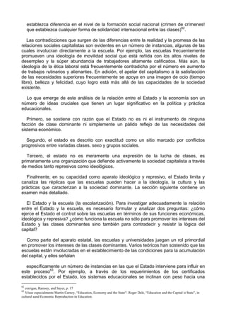 establezca diferencia en el nivel de la formación social nacional (crimen de crímenes!
que establezca cualquier forma de solidaridad internacional entre las clases)62
.
Las contradicciones que surgen de las diferencias entre la realidad y la promesa de las
relaciones sociales capitalistas son evidentes en un número de instancias, algunas de las
cuales involucran directamente a la escuela. Por ejemplo, las escuelas frecuentemente
promueven una ideología de movilidad social que está reñida con los altos niveles de
desempleo y la súper abundancia de trabajadores altamente calificados. Más aún, la
ideología de la ética laboral está frecuentemente contradicha por el número en aumento
de trabajos rutinarios y alienantes. En adición, el apelar del capitalismo a la satisfacción
de las necesidades superiores frecuentemente se apoya en una imagen de ocio (tiempo
libre), belleza y felicidad, cuyo logro está más allá de las capacidades de la sociedad
existente.
Lo que emerge de este análisis de la relación entre el Estado y la economía son un
número de ideas cruciales que tienen un lugar significativo en la política y práctica
educacionales.
Primero, se sostiene con razón que el Estado no es ni el instrumento de ninguna
facción de clase dominante ni simplemente un pálido reflejo de las necesidades del
sistema económico.
Segundo, el estado es descrito con exactitud como un sitio marcado por conflictos
progresivos entre variadas clases, sexo y grupos sociales.
Tercero, el estado no es meramente una expresión de la lucha de clases, es
primariamente una organización que defiende activamente la sociedad capitalista a través
de medios tanto represivos como ideológicos.
Finalmente, en su capacidad como aparato ideológico y represivo, el Estado limita y
canaliza las réplicas que las escuelas pueden hacer a la ideología, la cultura y las
prácticas que caracterizan a la sociedad dominante. La sección siguiente contiene un
examen más detallado.
El Estado y la escuela (la escolarización). Para investigar adecuadamente la relación
entre el Estado y la escuela, es necesario formular y analizar dos preguntas: ¿cómo
ejerce el Estado el control sobre las escuelas en términos de sus funciones económicas,
ideológica y represiva? ¿cómo funciona la escuela no sólo para promover los intereses del
Estado y las clases dominantes sino también para contradecir y resistir la lógica del
capital?
Como parte del aparato estatal, las escuelas y universidades juegan un rol primordial
en promover los intereses de las clases dominantes. Varios teóricos han sostenido que las
escuelas están involucradas en el establecimiento de las condiciones para la acumulación
del capital, y ellos señalan
específicamente un número de instancias en las que el Estado interviene para influir en
este proceso63
. Por ejemplo, a través de los requerimientos de los certificados
establecidos por el Estado, los sistemas educacionales se inclinan con peso hacia una
62
corrigan, Ramsey, and Sayer, p. 17
63
Véase especialmente Martin Carnoy, “Education, Economy and the State”: Roger Dale, “Education and the Capital is State”, in
cultural aand Economic Reproduction in Education.
 
