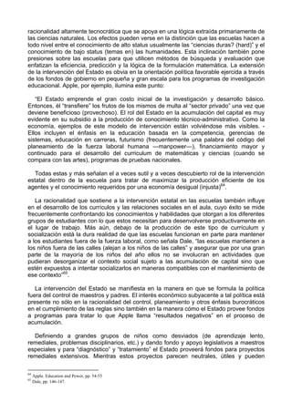 racionalidad altamente tecnocrática que se apoya en una lógica extraída primariamente de
las ciencias naturales. Los efectos pueden verse en la distinción que las escuelas hacen a
todo nivel entre el conocimiento de alto status usualmente las “ciencias duras? (hard)” y el
conocimiento de bajo status (temas en) las humanidades. Esta inclinación también pone
presiones sobre las escuelas para que utilicen métodos de búsqueda y evaluación que
enfatizan la eficiencia, predicción y la lógica de la formulación matemática. La extensión
de la intervención del Estado es obvia en la orientación política favorable ejercida a través
de los fondos de gobierno en pequeña y gran escala para los programas de investigación
educacional. Apple, por ejemplo, ilumina este punto:
“El Estado emprende el gran costo inicial de la investigación y desarrollo básico.
Entonces, él “transfiere” los frutos de los mismos de multa al “sector privado” una vez que
deviene beneficioso (provechoso). El rol del Estado en la acumulación del capital es muy
evidente en su subsidio a la producción de conocimiento técnico-administrativo. Como la
economía, ejemplos de este modelo de intervención están volviéndose más visibles. -
Ellos incluyen el énfasis en la educación basada en la competencia, gerencias de
sistemas, educación en carreras, futurismo (frecuentemente una palabra del código del
planeamiento de la fuerza laboral humana —manpower—), financiamiento mayor y
continuado para el desarrollo del curriculum de matemáticas y ciencias (cuando se
compara con las artes), programas de pruebas nacionales.
Todas estas y más señalan el a veces sutil y a veces descubierto rol de la intervención
estatal dentro de la escuela para tratar de maximizar la producción eficiente de los
agentes y el conocimiento requeridos por una economía desigual (injusta)64
.
La racionalidad que sostiene a la intervención estatal en las escuelas también influye
en el desarrollo de los currículos y las relaciones sociales en el aula, cuyo éxito se mide
frecuentemente confrontando los conocimientos y habilidades que otorgan a los diferentes
grupos de estudiantes con lo que estos necesitan para desenvolverse productivamente en
el lugar de trabajo. Más aún, debajo de la producción de este tipo de currículum y
socialización está la dura realidad de que las escuelas funcionan en parte para mantener
a los estudiantes fuera de la fuerza laboral, como señala Dale, “las escuelas mantienen a
los niños fuera de las calles (alejan a los niños de las calles” y asegurar que por una gran
parte de la mayoría de los niños del año ellos no se involucran en actividades que
pudieran desorganizar el contexto social sujeto a las acumulación de capital sino que
estén expuestos a intentar socializarlos en maneras compatibles con el mantenimiento de
ese contexto”65
.
La intervención del Estado se manifiesta en la manera en que se formula la política
fuera del control de maestros y padres. El interés económico subyacente a tal política está
presente no sólo en la racionalidad del control, planeamiento y otros énfasis burocráticos
en el cumplimiento de las reglas sino también en la manera cómo el Estado provee fondos
a programas para tratar lo que Apple llama “resultados negativos” en el proceso de
acumulación.
Definiendo a grandes grupos de niños como desviados (de aprendizaje lento,
remediales, problemas disciplinarios, etc.) y dando fondo y apoyo legislativos a maestros
especiales y para “diagnóstico” y “tratamiento” el Estado proveerá fondos para proyectos
remediales extensivos. Mientras estos proyectos parecen neutrales, útiles y pueden
64
Apple. Education and Power, pp. 54-55
65
Dale, pp. 146-147.
 
