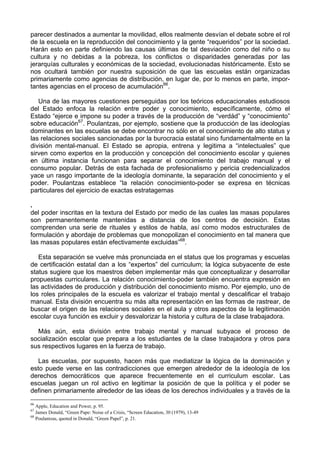 parecer destinados a aumentar la movilidad, ellos realmente desvían el debate sobre el rol
de la escuela en la reproducción del conocimiento y la gente “requeridos” por la sociedad.
Harán esto en parte definiendo las causas últimas de tal desviación como del niño o su
cultura y no debidas a la pobreza, los conflictos o disparidades generadas por las
jerarquías culturales y económicas de la sociedad, evolucionadas históricamente. Esto se
nos ocultará también por nuestra suposición de que las escuelas están organizadas
primariamente como agencias de distribución, en lugar de, por lo menos en parte, impor-
tantes agencias en el proceso de acumulación66
.
Una de las mayores cuestiones perseguidas por los teóricos educacionales estudiosos
del Estado enfoca la relación entre poder y conocimiento, específicamente, cómo el
Estado “ejerce e impone su poder a través de la producción de “verdád” y “conocimiento”
sobre educación67
. Poulantzas, por ejemplo, sostiene que la producción de las ideologías
dominantes en las escuelas se debe encontrar no sólo en el conocimiento de alto status y
las relaciones sociales sancionadas por la burocracia estatal sino fundamentalmente en la
división mental-manual. El Estado se apropia, entrena y legitima a “intelectuales” que
sirven como expertos en la producción y concepción del conocimiento escolar y quienes
en última instancia funcionan para separar el conocimiento del trabajo manual y el
consumo popular. Detrás de esta fachada de profesionalismo y pericia credencializados
yace un rasgo importante de la ideología dominante, la separación del conocimiento y el
poder. Poulantzas establece “la relación conocimiento-poder se expresa en técnicas
particulares del ejercicio de exactas estratagemas
.
del poder inscritas en la textura del Estado por medio de las cuales las masas populares
son permanentemente mantenidas a distancia de los centros de decisión. Estas
comprenden una serie de rituales y estilos de habla, así como modos estructurales de
formulación y abordaje de problemas que monopolizan el conocimiento en tal manera que
las masas populares están efectivamente excluidas”68
.
Esta separación se vuelve más pronunciada en el status que los programas y escuelas
de certificación estatal dan a los “expertos” del curriculum; la lógica subyacente de este
status sugiere que los maestros deben implementar más que conceptualizar y desarrollar
propuestas curriculares. La relación conocimiento-poder también encuentra expresión en
las actividades de producción y distribución del conocimiento mismo. Por ejemplo, uno de
los roles principales de la escuela es valorizar el trabajo mental y descalificar el trabajo
manual. Esta división encuentra su más alta representación en las formas de rastrear, de
buscar el origen de las relaciones sociales en el aula y otros aspectos de la legitimación
escolar cuya función es excluir y desvalorizar la historia y cultura de la clase trabajadora.
Más aún, esta división entre trabajo mental y manual subyace el proceso de
socialización escolar que prepara a los estudiantes de la clase trabajadora y otros para
sus respectivos lugares en la fuerza de trabajo.
Las escuelas, por supuesto, hacen más que mediatizar la lógica de la dominación y
esto puede verse en las contradicciones que emergen alrededor de la ideología de los
derechos democráticos que aparece frecuentemente en el curriculum escolar. Las
escuelas juegan un rol activo en legitimar la posición de que la política y el poder se
definen primariamente alrededor de las ideas de los derechos individuales y a través de la
66
Apple, Education and Power, p. 95.
67
James Donald, “Green Pape: Noise of a Crisis, “Screen Education, 30 (1979), 13-49
68
Poulantzas, quoted in Donald, “Green Papel”, p. 21.
 