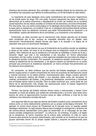 dinámica del proceso electoral. Son centrales a esta ideología liberal de los derechos de-
mocráticos los supuestos que definen la esfera política y el rol del Estado en esta esfera.
Lo importante de esta ideología como parte contradictoria del curriculum hegemónico
no se puede pasar de largo. Por una parte, funciona separando las ideas de política y
democracia de la esfera económica y desplazando la noción de conflicto de su contexto
social específico de las clases sociales al contexto de los derechos y la lucha individuales.
Por otra parte, hay una cierta contra-lógica en la ideología democrática liberal que provee
la base para la resistencia y el conflicto. Esto es, la ideología democrática liberal contiene
apreciaciones hacia los derechos humanos que están frecuentemente en oposición a la
racionalidad, sujetos del fetichismo de la comodidad, y su orientación a los beneficios.
Finalmente, se debe recordar que la intervención más directa ejercida por el Estado
está constituido por la ley. Aunque es imposible discutirlo aquí en detalle, esta
intervención frecuentemente adopta formas que ligan a la escuela a la lógica de la
represión más que a la dominación ideológica.
Una instancia de esta relación es que el fundamento de la política escolar se establece
a veces en las cortes, tal como lo es el empuje para la integración racial en la escuela
pública. Otra instancia es que la asistencia a la escuela se establece a través de la ley y
cemento “legal” que trae a los estudiantes a las escuelas. En forma relacionada
(conjuntas), son las cortes, la policía, y otras agencias estatales las que tratan de obligar a
la asistencia escolar involuntaria. Por supuesto, la asistencia escolar involuntaria no ga-
rantiza la obediencia de los estudiantes, y de alguna manera se transforma en un punto
principal que promueve la resistencia estudiantil, un hecho olvidado frecuentemente por
los teóricos de la resistencia.
En conclusión, se debe enfatizar que las teorías del Estado despliegan un servicio
teórico coadyuvando a nuestra comprensión de cómo los procesos de reproducción social
y cultural funcionan en la esfera política. Correctamente ellas, dirigen nuestra atención
hacia la autonomía relativa del Estado y sus aparatos (tales como las escuelas), el
carácter contradictorio del Estado, y las presiones ideológicas, económicas y represivas
que el Estado ejerce sobre la escuela. Pero se debe reconocer que, como parte de una
teoría de la reproducción más amplia, las explicaciones sobre el estado hegemónico
exhiben algunos importantes errores teóricos.
Primero, las teorías del Estado enfocan temas macro y estructurales, y tienen como
resultado un modo de análisis que señala las contradicciones y la lucha, pero dicen poco
acerca de cómo el agenciamiento humano actúa en tales conflictos a nivel de la vida
cotidiana y las relaciones sociales del aula.
Una segunda falla es que algunas teorías del Estado muestran poca comprensión de la
cultura como un reino relativamente autónomo por su propia contra-lógica inherente. Por
ejemplo, la noción tosca (torpe) de Poulantzas de la escuela como un aparato estatal
ideológico solamente, no deja espacio teórico para investigar la emergencia y dinámica de
las contra-culturas estudiantiles como ellas se desarrollan en el interjuego de las rela-
ciones sociales antagónicas concretas69
. La cultura es, sin embargo, el sujeto y el objeto
de la resistencia, la fuerza impulsora de la cultura está contenida no sólo en cómo
funciona para dominar los grupos subordinados, pero también en la manera en la que los
grupos oprimidos toman de su propio capital cultural y conjunto de experiencias para
69
Poulantzas, Classes in Contemporary Society, pp. 259-270
 
