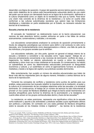 desarrollar una lógica de oposición. A pesar del aparente servicio teórico para lo contrario,
esta visión dialéctica de la cultura está frecuentemente subsumida dentro de una visión
del poder que se apoya con demasiada fuerza en la lógica de la dominación, definiendo a
la cultura simplemente como un objeto de la resistencia más que su fuente. Para tener
una visión más concreta de la dinámica de la resistencia y la lucha en cuanto ellas
conforman a las culturas subordinadas escolares que operan bajo las limitaciones
ideológicas y materiales en parte establecidas por el Estado, es necesario estudiar las
teorías de la resistencia.
Escuela y teorías de la resistencia
El concepto de “resistencia” es relativamente nuevo en la teoría educacional. Las
razones de este abandono teórico pueden atribuirse en parte a las fallas de ambos
acercamientos, conservadores y radicales, a la escuela.
Los educadores conservadores analizaron la conducta de oposición primariamente a
través de categorías psicológicas que sirvieron para definir a tal conducta no sólo como
desviada, sino fundamentalmente como desorganizadora e inferior, una falla de parte de
los individuos y los grupos sociales que la exhibían.
Los educadores radicales, por otra parte, ignoran en general el trabajo interno de la
escuela y tendieron a considerar a las escuelas como “cajas negras”. Debajo de un
discurso primariamente concerniente a las nociones de dominación, conflicto de clase, y
hegemonía, ha habido un silencio estructurado en cuanto a cómo los maestros,
estudiantes y otros viven sus vi-das cotidianas en la escuela. En consecuencia, ha habido
un sobreénfasis en cómo los determinantes estructurales promueven la desigualdad
económica y cultural, y un subénfasis en cómo el agenciamiento humano se acomoda,
mediatiza y resiste a la lógica del capital y sus prácticas sociales dominantes.
Más recientemente, han surgido un número de estudios educacionales que tratan de
llevar más allá los importantes pero de alguna manera, limitados a ciertos teóricos de la
teoría de la reproducción.
Tomando los conceptos de conflicto y resistencia como puntos de partida para sus
análisis, estas posiciones han buscado redefinir la importancia de la mediación, el poder y
la cultura en la comprensión de las complejas relaciones entre las escuelas y la sociedad
dominante. En consecuencia, el trabajo de un número de teóricos ha sido instrumental al
proveer un rico cuerpo de literatura detallada que integra la teoría social neomarxista con
estudios etnográficos para iluminar la dinámica de la acomodación y la resistencia en
cuanto ellas actúan en los grupos contraculturales dentro y fuera de las escuelas70
.
La resistencia, en estas posiciones, representa una significativa crítica de la escuela
como institución y apunta a las actividades y prácticas sociales cuyos significados últimos
son políticos y culturales. En contraste con una vasta cantidad de literatura etnográfica
sobre la escuela en los Estados Unidos e Inglaterra71
, las teorías de la resistencia
70
Véase, por ejemplo, Willis, Learning to Labour; McRobbie and McCabe, Feminism for Girls; Robins and Cohen, Knucle
Sandwich; Dick Hebdige, Subculture: The Meaning of Style (London: Methuen, 1980).
71
Ejemplos representativos de la literatura etnográfica en los Estados Unidos incluyen. Howard Becker, Boys in White (Chicago:
Univ. of Chicago Press, 1961); Arthur Stinchombe, Rebellion in a High School (New York: Quadrangle Books, 1964); Harry
Wolcott, The Man in the Prlncipal’s Office: An Ethnography (New York: Holt, Rinehart and Winston, 1973), George Spindler, ed.,
Ethnography of Schooling (New York: holt, Rínehart and Winston, 1982). Works from England include David Hargreaves, Social
Relations in a Secondary School (London: Routledge & Kegan Paul. 1967); Colin Lacey, Hightown Grammar (Manchester:
 