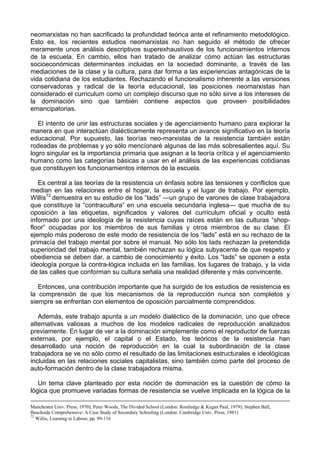 neomarxistas no han sacrificado la profundidad teórica ante el refinamiento metodológico.
Esto es, los recientes estudios neomarxistas no han seguido el método de ofrecer
meramente unos análisis descriptivos superexhaustivos de los funcionamientos internos
de la escuela. En cambio, ellos han tratado de analizar cómo actúan las estructuras
socioeconómicas determinantes incluidas en la sociedad dominante, a través de las
mediaciones de la clase y la cultura, para dar forma a las experiencias antagónicas de la
vida cotidiana de los estudiantes. Rechazando el funcionalismo inherente a las versiones
conservadoras y radical de la teoría educacional, las posiciones neomarxistas han
considerado el curriculum como un complejo discurso que no sólo sirve a los intereses de
la dominación sino que también contiene aspectos que proveen posibilidades
emancipatorias.
El intento de unir las estructuras sociales y de agenciamiento humano para explorar la
manera en que interactúan dialécticamente representa un avance significativo en la teoría
educacional. Por supuesto, las teorías neo-marxistas de la resistencia también están
rodeadas de problemas y yo sólo mencíonaré algunas de las más sobresalientes aquí. Su
logro singular es la importancia primaria que asignan a la teoría crítica y el agenciamiento
humano como las categorías básicas a usar en el análisis de las experiencias cotidianas
que constituyen los funcionamientos internos de la escuela.
Es central a las teorías de la resistencia un énfasis sobre las tensiones y conflictos que
median en las relaciones entre el hogar, la escuela y el lugar de trabajo. Por ejemplo,
Willís72
demuestra en su estudio de los “lads” —un grupo de varones de clase trabajadora
que constituye la “contracultura” en una escuela secundaria inglesa— que mucha de su
oposición a las etiquetas, significados y valores del curriculum oficial y oculto está
informado por una ideología de la resistencia cuyas raíces están en las culturas “shop-
floor” ocupadas por los miembros de sus familias y otros miembros de su clase. El
ejemplo más poderoso de este modo de resistencia de los “lads” está en su rechazo de la
primacía del trabajo mental por sobre el manual. No sólo los lads rechazan la pretendida
superioridad del trabajo mental, también rechazan su lógica subyacente de que respeto y
obediencia se deben dar, a cambio de conocimiento y éxito. Los “lads” se oponen a esta
ideología porque la contra-lógica incluida en las familias, los lugares de trabajo, y la vida
de las calles que conforman su cultura señala una realidad diferente y más convincente.
Entonces, una contribución importante que ha surgido de los estudios de resistencia es
la comprensión de que los mecanismos de la reproducción nunca son completos y
siempre se enfrentan con elementos de oposición parcialmente comprendidos.
Además, este trabajo apunta a un modelo dialéctico de la dominación, uno que ofrece
alternativas valiosas a muchos de los modelos radicales de reproducción analizados
previamente. En lugar de ver a la dominación simplemente como el reproductor de fuerzas
externas, por ejemplo, el capital o el Estado, los teóricos de la resistencia han
desarrollado una noción de reproducción en la cual la subordinación de la clase
trabajadora se ve no sólo como el resultado de las limitaciones estructurales e ideológicas
incluidas en las relaciones sociales capitalistas, sino también como parte del proceso de
auto-formación dentro de la clase trabajadora misma.
Un tema clave planteado por esta noción de dominación es la cuestión de cómo la
lógica que promueve variadas formas de resistencia se vuelve implicada en la lógica de la
Manchester Univ. Press, 1970); Peter Woods, The Divided School (London: Routledge & Kegan Paul, 1979); Stephen Ball,
Beachside Comprehensive: A Case Study of Secondary Schooling (London: Cambridge Univ. Press, 1981)
72
Willis, Learning to Labour, pp. 99-116
 