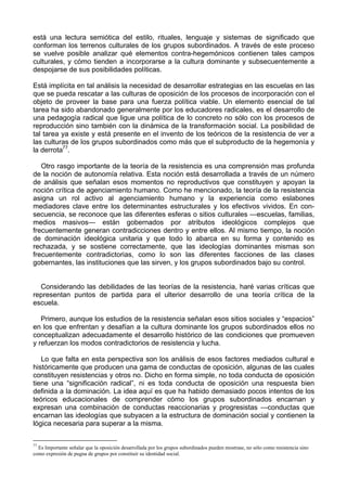 está una lectura semiótica del estilo, rituales, lenguaje y sistemas de significado que
conforman los terrenos culturales de los grupos subordinados. A través de este proceso
se vuelve posible analizar qué elementos contra-hegemónicos contienen tales campos
culturales, y cómo tienden a incorporarse a la cultura dominante y subsecuentemente a
despojarse de sus posibilidades políticas.
Está implícita en tal análisis la necesidad de desarrollar estrategias en las escuelas en las
que se pueda rescatar a las culturas de oposición de los procesos de incorporación con el
objeto de proveer la base para una fuerza política viable. Un elemento esencial de tal
tarea ha sido abandonado generalmente por los educadores radicales, es el desarrollo de
una pedagogía radical que ligue una política de lo concreto no sólo con los procesos de
reproducción sino también con la dinámica de la transformación social. La posibilidad de
tal tarea ya existe y está presente en el invento de los teóricos de la resistencia de ver a
las culturas de los grupos subordinados como más que el subproducto de la hegemonía y
la derrota77
.
Otro rasgo importante de la teoría de la resistencia es una comprensión mas profunda
de la noción de autonomía relativa. Esta noción está desarrollada a través de un número
de análisis que señalan esos momentos no reproductivos que constituyen y apoyan la
noción crítica de agenciamiento humano. Como he mencionado, la teoría de la resistencia
asigna un rol activo al agenciamiento humano y la experiencia como eslabones
mediadores clave entre los determinantes estructurales y los efectivos vividos. En con-
secuencia, se reconoce que las diferentes esferas o sitios culturales —escuelas, familias,
medios masivos— están gobernados por atributos ideológicos complejos que
frecuentemente generan contradicciones dentro y entre ellos. Al mismo tiempo, la noción
de dominación ideológica unitaria y que todo lo abarca en su forma y contenido es
rechazada, y se sostiene correctamente, que las ideologías dominantes mismas son
frecuentemente contradictorias, como lo son las diferentes facciones de las clases
gobernantes, las instituciones que las sirven, y los grupos subordinados bajo su control.
Considerando las debilidades de las teorías de la resistencia, haré varias críticas que
representan puntos de partida para el ulterior desarrollo de una teoría crítica de la
escuela.
Primero, aunque los estudios de la resistencia señalan esos sitios sociales y “espacios”
en los que enfrentan y desafían a la cultura dominante los grupos subordinados ellos no
conceptualizan adecuadamente el desarrollo histórico de las condiciones que promueven
y refuerzan los modos contradictorios de resistencia y lucha.
Lo que falta en esta perspectiva son los análisis de esos factores mediados cultural e
históricamente que producen una gama de conductas de oposición, algunas de las cuales
constituyen resistencias y otros no. Dicho en forma simple, no toda conducta de oposición
tiene una “significación radical”, ni es toda conducta de oposición una respuesta bien
definida a la dominación. La idea aquí es que ha habido demasiado pocos intentos de los
teóricos educacionales de comprender cómo los grupos subordinados encarnan y
expresan una combinación de conductas reaccionarias y progresistas —conductas que
encarnan las ideologías que subyacen a la estructura de dominación social y contienen la
lógica necesaria para superar a la misma.
77
Es Importante señalar que la oposición desarrollada por los grupos subordinados pueden mostrase, no sólo como resistencia sino
como expresión de pugna de grupos por constituir su identidad social.
 