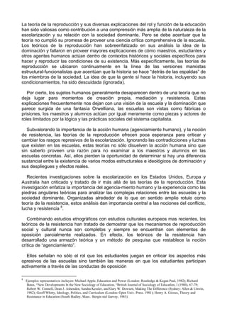 La teoría de la reproducción y sus diversas explicaciones del rol y función de la educación
han sido valiosas como contribución a una comprensión más amplia de la naturaleza de la
escolarización y su relación con la sociedad dominante. Pero se debe acentuar que la
teoría no cumplió su promesa de proveer una ciencia crítica comprehensiva de la escuela.
Los teóricos de la reproducción han sobreenfatizado en sus análisis la idea de la
dominación y fallaron en proveer mayores explicaciones de cómo maestros, estudiantes y
otros agentes humanos actúan dentro de contextos históricos y sociales específicos para
hacer y reproducir las condiciones de su existencia. Más específicamente, las teorías de
reproducción se ubicaron continuamente en la línea de las versiones marxistas
estructural-funcionalistas que acentúan que la historia se hace “detrás de las espaldas” de
los miembros de la sociedad. La idea de que la gente sí hace la historia, incluyendo sus
condicionamientos, ha sido descuidada (ignorada).
Por cierto, los sujetos humanos generalmente desaparecen dentro de una teoría que no
deja lugar para momentos de creación propia, mediación y resistencia. Estas
explicaciones frecuentemente nos dejan con una visión de la escuela y la dominación que
parece surgida de una fantasía Orwelliana, las escuelas son vistas como fábricas o
prisiones, los maestros y alumnos actúan por igual meramente como piezas y actores de
roles limitados por la lógica y las prácticas sociales del sistema capitalista.
Subvalorando la importancia de la acción humana (agenciamiento humano), y la noción
de resistencia, las teorías de la reproducción ofrecen poca esperanza para criticar y
cambiar los rasgos represivos de la escolarización. Ignorando las contradicciones y luchas
que existen en las escuelas, estas teorías no sólo disuelven la acción humana sino que
sin saberlo proveen una razón para no examinar a los maestros y alumnos en las
escuelas concretas. Así, ellos pierden la oportunidad de determinar si hay una diferencia
sustancial entre la existencia de varios modos estructurales e ideológicos de dominación y
sus despliegues y efectos reales.
Recientes investigaciones sobre la escolarización en los Estados Unidos, Europa y
Australia han criticado y tratado de ir más allá de las teorías de la reproducción. Esta
investigación enfatiza la importancia del agencia-miento humano y la experiencia como las
piedras angulares teóricas para analizar las complejas relaciones entre las escuelas y la
sociedad dominante. Organizadas alrededor de lo que en sentido amplio rotulo como
teoría de la resistencia, estos análisis dan importancia central a las nociones del conflicto,
lucha y resistencia 8
.
Combinando estudios etnográficos con estudios culturales europeos mas recientes, los
teóricos de la resistencia han tratado de demostrar que los mecanismos de reproducción
social y cultural nunca son completos y siempre se encuentran con elementos de
oposición parcialmente realizados. En efecto, los teóricos de la resistencia han
desarrollado una armazón teórica y un método de pesquisa que restablece la noción
crítica de “agenciamiento”.
Ellos señalan no sólo el rol que los estudiantes juegan en criticar los aspectos más
opresivos de las escuelas sino también las maneras en que los estudiantes participan
activamente a través de las conductas de oposición
8
Ejemplos representativos incluyen: Michael Apple, Education and Power (London: Routledge & Kegan Paul, 1982); Richard
Bates, “New Developments ln the New Sociology of Education, “British Journal of Sociology of Educatlon, I (1980), 67-79;
Robert W. Connell, Dean J. Ashenden, Sandra Kessler, and Gary W. Dowsett, Making The Difference (Sydney: Allen & Unwin,
1982); Geoff Whitty, Ideology, Politics, and Currículum (London: Open Univ. Press. 1981); Henry A. Giroux, Theory and
Resistance in Education (South Hadley, Mass.: Bergin nid Garvey, 1983).
 