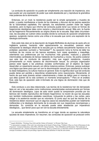La conducta de oposición no puede ser simplemente una reacción de impotencia, sino
que puede ser una expresión de poder que está abastecida por y reproduce la gramática
más poderosa de la dominación.
Entonces, en un nivel, la resistencia puede ser la simple apropiación y muestra de
poder, y puede manifestarse a través de los intereses y discurso de los peores aspectos
de la racionalidad capitalista. Por ejemplo, los estudiantes pueden violar las reglas
escolares, pero la lógica que informa tal conducta puede tener sus raíces en formas de
hegemonías ideológicas tales como racismo y discriminación sexual. Más aún, la fuente
de tal hegemonía frecuentemente se origina afuera de la escuela. Bajo tales circunstan-
cias, las escuelas se vuelven sitios sociales donde la conducta de oposición simplemente
aparece, surgiendo menos como una crítica a la escuela que como una expresión de la
ideología dominante.
Esto está más claro en la descripción de Angela McRobbie de alumnas de sexto año en
Inglaterra quienes, haciendo valer agresivamente su sexualidad, parecen estar
rechazando la ideología oficial de la escuela con su énfasis sexualmente represivo en la
prolijidad, pasividad, sumisión y “femineidad”78
. Su oposición toma la forma de tallar los
nombres de los novios en los bancos escolares, lucir ropas ajustadas y maquillaje,
ostentando sus preferencias por los muchachos más grandes, maduros y pasando
interminables cantidades de tiempo hablando de muchachos y novios. Se podría sostener
que este tipo de conducta de oposición, más que sugerir resistencia, muestra
primariamente un modo opresivo de discriminación sexual. Su principio organizador
parece estar ligado a las prácticas sociales conformadas por el objetivo de lograr
desarrollar un casamiento sexual y en última instancia exitoso. Entonces, parece subrayar
una lógica que tiene poco que ver con la discriminación sexual que caracterizó la vida de
la clase trabajadora y la cultura masiva en general. Esto no significa decir que tal conducta
puede darse por perdida y describirse simplemente como reaccionaria. Obviamente, el
hecho de que esas jóvenes actúen colectivamente y traten de definir para sí mismas lo
que ellas quieren de la vida contiene un momento emancipatorio.79
Pero en el análisis
final, este tipo de oposición está in-formado de una lógica de dominación más que de
liberación.
Esto conduce a una idea relacionada. Las teorías de la resistencia han ido demasiado
lejos en ver a las escuelas como instituciones caracterizadas exclusivamente por formas
de dominación ideológica. Lejos de esta visión quedó la comprensión provista por los
teóricos del modelo reproductivo del Estado hegemónico: la noción de que las escuelas
son también instituciones estatales coercitivas, incluyendo la policía y las cortes, para
obligar a la asistencia escolar que es voluntaria. El punto aquí es que las teorías de la
resistencia deben reconocer que en algunos casos los estudiantes pueden ser totalmente
indiferentes a la ideología dominante de la escuela con sus respectivas recompensas y
demandas. Su conducta en la escuela puede estar abastecida por imperativos
ideológicos... que tienen poco que ver con la escuela directamente.
La escuela simplemente se transforma en el lugar donde se expresa la naturaleza
opuesta de esos imperativos. En resumen, las conductas de oposición se producen entre
78
Angela McRobbie, “Working Class GirIs and the Culture of Feminity”, in Women Take Issue.
79
A representative example of the work I am criticizing can be found in Nancy King, “Children’s Play as a Form of Resistance In the
Classroom”, Journal of Education, 164 (1982), 320-329; Valerie Suransky, “Tale of Rebellion and Resistance: The Landscape of
Early Institutional Life”, Journal of Education (forthcoming). There is a certain iron y in that these articles are organized around the
concept of resistance without ever providing a rigorous theoretical definition of what the term means.
 