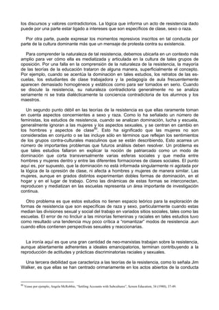 los discursos y valores contradictorios. La lógica que informa un acto de resistencia dado
puede por una parte estar ligado a intereses que son específicos de clase, sexo o raza.
Por otra parte, puede expresar los momentos represivos inscritos en tal conducta por
parte de la cultura dominante más que un mensaje de protesta contra su existencia.
Para comprender la naturaleza de tal resistencia, debemos ubicarla en un contexto más
amplio para ver cómo ella es mediatizada y articulada en la cultura de tales grupos de
oposición. Por una falla en la comprensión de la naturaleza de la resistencia, la mayoría
de las teorías de la educación trataron de alguna manera, superficialmente el concepto.
Por ejemplo, cuando se acentúa la dominación en tales estudios, los retratos de las es-
cuelas, los estudiantes de clase trabajadora y la pedagogía de aula frecuentemente
aparecen demasiado homogéneos y estáticos como para ser tomados en serio. Cuando
se discute la resistencia, su naturaleza contradictoria generalmente no se analiza
seriamente ni se trata dialécticamente la conciencia contradictoria de los alumnos y los
maestros.
Un segundo punto débil en las teorías de la resistencia es que ellas raramente toman
en cuenta aspectos concernientes a sexo y raza. Como lo ha señalado un número de
feministas, los estudios de resistencia, cuando se analizan dominación, lucha y escuela,
generalmente ignoran a las mujeres y los aspectos sexuales, y se centran en cambio en
los hombres y aspectos de clase80
. Esto ha significado que las mujeres no son
consideradas en conjunto o se las incluye sólo en términos que reflejan los sentimientos
de los grupos contra-culturales masculinos que se están describiendo, Esto acarrea un
número de importantes problemas que futuros análisis deben resolver. Un problema es
que tales estudios fallaron en explicar la noción de patriarcado como un modo de
dominación que corta transversalmente varias esferas sociales y que media entre
hombres y mujeres dentro y entre las diferentes formaciones de clases sociales. El punto
aquí es, por supuesto, que la dominación no está informada singularmente ni agotada por
la lógica de la opresión de clase, ni afecta a hombres y mujeres de manera similar. Las
mujeres, aunque en grados distintos experimentan dobles formas de dominación, en el
hogar y en el lugar de trabajo. Cómo las dinámicas de estas formas se interconectan,
reproducen y mediatizan en las escuelas representa un área importante de investigación
continua.
Otro problema es que estos estudios no tienen espacio teórico para la exploración de
formas de resistencia que son específicas de raza y sexo, particularmente cuando estas
median las divisiones sexual y social del trabajo en variados sitios sociales, tales como las
escuelas. El error de no lincluir a las minorías femeninas y raciales en tales estudios tuvo
como resultado una tendencia muy poco crítica a “romantizar” modos de resistencia .aun
cuando ellos contienen perspectivas sexuales y reaccionarias.
La ironía aquí es que una gran cantidad de neo-marxistas trabajan sobre la resistencia,
aunque abiertamente adherentes a ideales emancipatorios, terminan contribuyendo a la
reproducción de actitudes y prácticas discriminatorias raciales y sexuales.
Una tercera debilidad que caracteriza a las teorías de la resistencia, como lo señala Jim
Walker, es que ellas se han centrado orimariamente en los actos abiertos de la conducta
80
Vease por ejemplo, Angela McRobbie, “Settling Accounts with Subcultures”, Screen Education, 34 (1980), 37-49.
 