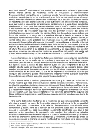 estudiantil rebelde81
. Limitando así sus análisis, las teorías de la resistencia ignoran las
formas menos obvias de resistencia entre los estudiantes y malentendieron
frecuentemente el valor político de la resistencia abierta. Por ejemplo, algunos estudiantes
minimizan su participación en las prácticas rutinarias de la escuela mientras que al mismo
tiempo muestran conformidad externa con la ideología de la escuela, optando por modos
de resistencia que son silenciosamente (poco) subversivos en el sentido más inmediato,
pero que tienen el potencial de ser progresivos políticamente a la larga. Estos estudiantes
pueden usar el humor para desorganizar una clase, usar la presión colectiva para desviar
a los maestros de las lecciones, y voluntariamente ignorar las direcciones del maestro
mientras tratan de desarrollar espacios que les permitan escapar del ethos del
individualismo que penetren en la vida escolar. Cada tipo de conducta puede indicar una
forma de resistencia si surge de una condena ideológica latente o abierta de las
ideologías represivas subyacentes que caracterizan a las escuelas en general. Esto es, sí
vemos estos actos como prácticas que involucran una reacción política consciente o
semiconsciente contra las relaciones de dominación construidas por la escuela, entonces
estos estudiantes están resistiendo a la ideología de la escuela en una manera que les da
el poder de rechazar al sistema en un nivel que no los hará impotentes para rechazarla en
el futuro. No renunciaron a su acceso al conocimiento y las capacidades que pueden
permitirles moverse más allá de las posiciones específicas del callejón sin salida, del
trabajo alienante que la mayoría de los rebeldes llamativos ocuparán eventualmente82
.
Lo que los teóricos de la resistencia fallaron en reconocer es que algunos estudiantes
son capaces de ver a través de las mentiras y promesas de la ideología escolar
dominante pero deciden no traducir este descubrimiento en formas extremas de rebelión.
En algunos casos la causa de esta decisión puede ser una comprensión de que la
rebelión abierta puede ser impotente ahora y en el futuro. No es necesario decirlo, ellos
pueden también pasar la escolaridad en sus propios términos y aun enfrentar oportuni-
dades limitadas en el futuro. Pero, lo que es de importancia fundamental aquí es que
cualquier otra alternativa parece ideológicamente inocente y limita cualquier esperanza
trascendental para el futuro que estos estudiantes puedan tener83
.
Es la tensión entre la realidad presente de sus vidas y su deseo de. soñar con un
mundo mejor lo que hace a tales estudiantes líderes políticos potenciales. Por supuesto,
en algunos casos los estudiantes pueden no ser conscientes de las bases políticas de su
posición hacia la escuela, excepto por una conciencia general de su naturaleza dominante
y la necesidad de escapar de ella de alguna manera sin relegarse a sí mismos a un futuro
que no quieren. Aun esta vaga comprensión y su conducta concomitante auguran una
lógica políticamente progresiva, una lógica que necesita ser incorporada en una teoría de
la resistencia.
Una cuarta debilidad de las teorías de la resistencia es que no han prestado suficiente
atención al aspecto de cómo la dominación alcanza la estructura de la personalidad
misma. Hay poco concerniente a la relación frecuentemente contradictoria entre
comprensión y acción. Parte de la solución de este problema puede estar en descubrir la
génesis y operación de esas necesidades socialmente construidas que atan a las
personas a las estructuras de dominación más amplias. Los educadores radicales
mostraron una lamentable tendencia a ignorar la cuestión de las necesidades y los deseos
en favor de expresiones centradas en la ideología y conciencia. Una Psicología crítica se
necesita que señale la manera en que la “no-libertad” se reproduce en la psique de los
81
Walker, “Rebels With Our Applause: A Critique of Resistance Theories”, Journal of Education (forthcoming).
82
Willis, Learning to Labour, pp. 130-132.
83
Ver Willjs, Learning to Labour, chs. 8 and 9: Connel et al., Making The Difference, ch. 5
 