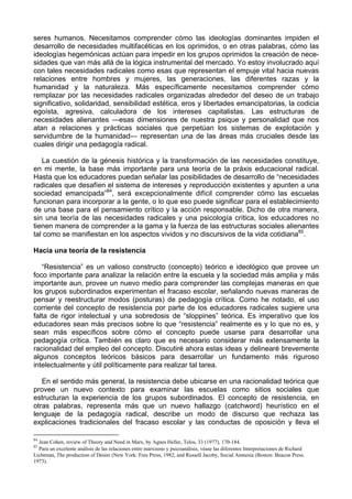 seres humanos. Necesitamos comprender cómo las ideologías dominantes impiden el
desarrollo de necesidades multifacéticas en los oprimidos, o en otras palabras, cómo las
ideologías hegemónicas actúan para impedir en los grupos oprimidos la creación de nece-
sidades que van más allá de la lógica instrumental del mercado. Yo estoy involucrado aquí
con tales necesidades radicales como esas que representan el empuje vital hacia nuevas
relaciones entre hombres y mujeres, las generaciones, las diferentes razas y la
humanidad y la naturaleza. Más específicamente necesitamos comprender cómo
remplazar por las necesidades radicales organizadas alrededor del deseo de un trabajo
significativo, solidaridad, sensibilidad estética, eros y libertades emancipatorias, la codicia
egoísta, agresiva, calculadora de los intereses capitalistas. Las estructuras de
necesidades alienantes —esas dimensiones de nuestra psique y personalidad que nos
atan a relaciones y prácticas sociales que perpetúan los sistemas de explotación y
servidumbre de la humanidad— representan una de las áreas más cruciales desde las
cuales dirigir una pedagogía radical.
La cuestión de la génesis histórica y la transformación de las necesidades constituye,
en mi mente, la base más importante para una teoría de la práxis educacional radical.
Hasta que los educadores puedan señalar las posibilidades de desarrollo de “necesidades
radicales que desafíen el sistema de intereses y reproducción existentes y apunten a una
sociedad emancipada”84
, será excepcionalmente difícil comprender cómo las escuelas
funcionan para incorporar a la gente, o lo que eso puede significar para el establecimiento
de una base para el pensamiento crítico y la acción responsable. Dicho de otra manera,
sin una teoría de las necesidades radicales y una psicología crítica, los educadores no
tienen manera de comprender a la gama y la fuerza de las estructuras sociales alienantes
tal como se manifiestan en los aspectos vividos y no discursivos de la vida cotidiana85
.
Hacia una teoría de la resistencia
“Resistencia” es un valioso constructo (concepto) teórico e ideológico que provee un
foco importante para analizar la relación entre la escuela y la sociedad más amplia y más
importante aun, provee un nuevo medio para comprender las complejas maneras en que
los grupos subordinados experimentan el fracaso escolar, señalando nuevas maneras de
pensar y reestructurar modos (posturas) de pedagogía crítica. Como he notado, el uso
corriente del concepto de resistencia por parte de los educadores radicales sugiere una
falta de rigor intelectual y una sobredosis de “sloppines” teórica. Es imperativo que los
educadores sean más precisos sobre lo que “resistencia” realmente es y lo que no es, y
sean más específicos sobre cómo el concepto puede usarse para desarrollar una
pedagogía crítica. También es claro que es necesario considerar más extensamente la
racionalidad del empleo del concepto. Discutiré ahora estas ideas y delinearé brevemente
algunos conceptos teóricos básicos para desarrollar un fundamento más riguroso
intelectualmente y útil políticamente para realizar tal tarea.
En el sentido más general, la resistencia debe ubicarse en una racionalidad teórica que
provee un nuevo contexto para examinar las escuelas como sitios sociales que
estructuran la experiencia de los grupos subordinados. El concepto de resistencia, en
otras palabras, representa más que un nuevo hallazgo (catchword) heurístico en el
lenguaje de la pedagogía radical, describe un modo de discurso que rechaza las
explicaciones tradicionales del fracaso escolar y las conductas de oposición y lleva el
84
Jean Cohen, review of Theory and Need in Marx, by Agnes Heller, Telos, 33 (1977), 170-184.
85
Para un excelente análisis de las relaciones entre marxismo y psicoanálisis, véase las diferentes Interpretaciones de Richard
Lichtman, The production of Desire (New York: Free Press, 1982; and Russell Jacoby, Social Amnesia (Boston: Beacon Press.
1973).
 