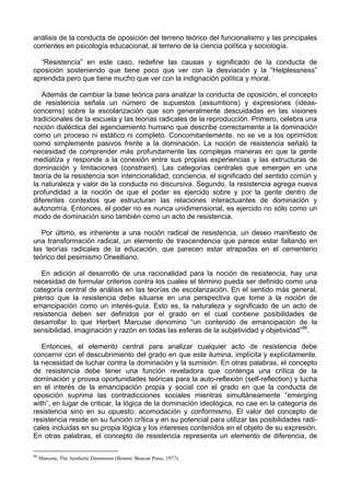 análisis de la conducta de oposición del terreno teórico del funcionalismo y las principales
corrientes en psicología educacional, al terreno de la ciencia política y sociología.
“Resistencia” en este caso, redefine las causas y significado de la conducta de
oposición sosteniendo que tiene poco que ver con la desviación y la “Helplessness”
aprendida pero que tiene mucho que ver con la indignación política y moral.
Además de cambiar la base teórica para analizar la conducta de oposición, el concepto
de resistencia señala un número de supuestos (assumtions) y expresiones (ideas-
concerns) sobre la escolarización que son generalmente descuidadas en las visiones
tradicionales de la escuela y las teorías radicales de la reproducción. Primero, celebra una
noción dialéctica del agenciamiento humano que describe correctamente a la dominación
como un proceso ni estático ni completo. Concomitantemente, no se ve a los oprimidos
como simplemente pasivos frente a la dominación. La noción de resistencia señaló la
necesidad de comprender más profundamente las complejas maneras en que la gente
mediatiza y responde a la conexión entre sus propias experiencias y las estructuras de
dominación y limitaciones (constraint). Las categorías centrales que emergen en una
teoría de la resistencia son intencionalidad, conciencia, el significado del sentido común y
la naturaleza y valor de la conducta no discursiva. Segundo, la resistencia agrega nueva
profundidad a la noción de que el poder es ejercido sobre y por la gente dentro de
diferentes contextos que estructuran las relaciones interactuantes de dominación y
autonomía. Entonces, el poder no es nunca unidimensional, es ejercido no sólo como un
modo de dominación sino también como un acto de resistencia.
Por último, es inherente a una noción radical de resistencia, un deseo manifiesto de
una transformación radical, un elemento de trascendencia que parece estar faltando en
las teorías radicales de la educación, que parecen estar atrapadas en el cementerio
teórico del pesimismo Orwelliano.
En adición al desarrollo de una racionalidad para la noción de resistencia, hay una
necesidad de formular criterios contra los cuales el término pueda ser definido como una
categoría central de análisis en las teorías de escolarización. En el sentido más general,
pienso que la resistencia debe situarse en una perspectiva que tome a la noción de
emancipación como un interés-guía. Esto es, la naturaleza y significado de un acto de
resistencia deben ser definidos por el grado en el cual contiene posibilidades de
desarrollar lo que Herbert Marcuse denomino “un contenido de emancipación de la
sensibilidad, imaginación y razón en todas las esferas de la subjetividad y objetividad”86
.
Entonces, el elemento central para analizar cualquier acto de resistencia debe
concernir con el descubrimiento del grado en que este ilumina, implícita y explícitamente,
la necesidad de luchar contra la dominación y la sumisión. En otras palabras, el concepto
de resistencia debe tener una función reveladora que contenga una crítica de la
dominación y provea oportunidades teóricas para la auto-reflexión (self-reflection) y lucha
en el interés de la emancipación propia y social con el grado en que la conducta de
oposición suprima las contradicciones sociales mientras simultáneamente “emergíng
with”, en lugar de criticar, la lógica de la dominación ideológica, no cae en la categoría de
resistencia sino en su opuesto: acomodación y conformismo. El valor del concepto de
resistencia reside en su función crítica y en su potencial para utilizar las posibilidades radi-
cales incluidas en su propia lógica y los intereses contenidos en el objeto de su expresión.
En otras palabras, el concepto de resistencia representa un elemento de diferencia, de
86
Marcuse, The Aesthetic Dimension (Boston: Beacon Press, 1977).
 