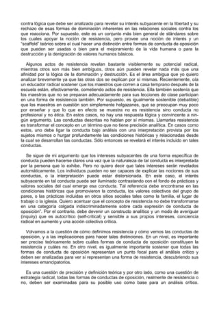 contra lógica que debe ser analizado para revelar su interés subyacente en la libertad y su
rechazo de esas formas de dominación inherentes en las relaciones sociales contra los
que reacciona. Por supuesto, este es un conjunto más bien general de stándares sobre
los cuales apoyar la noción de resistencia, pero provee una noción de interés y un
“scaffold” teórico sobre el cual hacer una distinción entre formas de conducta de oposición
que pueden ser usadas o bien para el mejoramiento de la vida humana o para la
destrucción y la denigración de valores humanos básicos.
Algunos actos de resistencia revelan bastante visiblemente su potencial radical,
mientras otros son más bien ambiguos, otros aún pueden revelar nada más que una
afinidad por la lógica de la dominación y destrucción. Es el área ambigua que yo quiero
analizar brevemente ya que las otras dos se explican por sí mismas. Recientemente, oía
un educador radical sostener que los maestros que corren a casa temprano después de la
escuela están, efectivamente, cometiendo actos de resistencia. Ella también sostenía que
los maestros que no se preparan adecuadamente para sus lecciones de clase participan
en una forma de resistencia también. Por supuesto, es igualmente sostenible (debatible)
que los maestros en cuestión son simplemente holgazanes, que se preocupan muy poco
por enseñar y que lo que en efecto se muestra no es resistencia sino conducta no
profesional y no ética. En estos casos, no hay una respuesta lógica y convincente a nin-
gún argumento. Las conductas descritas no hablan por sí mismas. Llamarlas resistencia
es transformar el concepto en un término que no tiene precisión analítica. En casos como
estos, uno debe ligar la conducta bajo análisis con una interpretación provista por los
sujetos mismos o hurgar profundamente las condiciones históricas y relacionadas desde
la cual se desarrollan las conductas. Sólo entonces se revelará el interés incluido en tales
conductas.
Se sigue de mi argumento que los intereses subyacentes de una forma específica de
conducta pueden hacerse claros una vez que la naturaleza de tal conducta es interpretada
por la persona que lo exhibe. Pero no quiero decir que tales intereses serán revelados
automáticamente. Los individuos pueden no ser capaces de explicar las nociones de sus
conductas, o la interpretación puede estar distorsionada. En este caso, el interés
subyacente en tal conducta puede ser iluminado contrastando con el fondo de prácticas y
valores sociales del cual emerge esa conducta. Tal referencia debe encontrarse en las
condiciones históricas que promovieron la conducta, los valores colectivos del grupo de
pares, o las prácticas incluidas en otros sitios sociales tales como la familia, el lugar de
trabajo o la iglesia. Quiero acentuar que el concepto de resistencia no debe transformarse
en una categoría colgada indiscriminadamente sobre cada expresión de conducta de
oposición”. Por el contrario, debe devenir un constructo analítico y un modo de averiguar
(inquiry) que es autocrítico (self-critical) y sensible a sus propios intereses, conciencia
radical en aumento y una acción colectiva crítica.
Volvamos a la cuestión de cómo definimos resistencia y cómo vemos las conductas de
oposición, y a las implicaciones para hacer tales distinciones. En un nivel, es importante
ser preciso teóricamente sobre cuáles formas de conducta de oposición constituyen la
resistencia y cuáles no. En otro nivel, es igualmente importante sostener que todas las
formas de conducta de oposición representan un punto focal para el análisis crítico y
deben ser analizadas para ver si representan una forma de resistencia, descubriendo sus
intereses emancipatorios.
Es una cuestión de precisión y definición teórica y por otro lado, como una cuestión de
estrategia radical, todas las formas de conductas de oposición, realmente de resistencia o
no, deben ser examinadas para su posible uso como base para un análisis crítico.
 