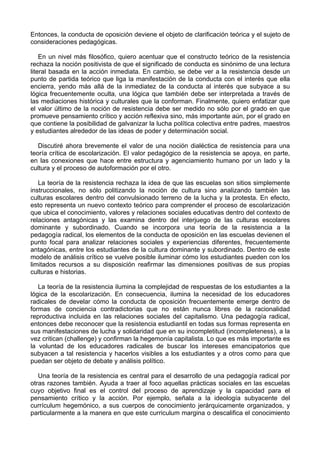 Entonces, la conducta de oposición deviene el objeto de clarificación teórica y el sujeto de
consideraciones pedagógicas.
En un nivel más filosófico, quiero acentuar que el constructo teórico de la resistencia
rechaza la noción positivista de que el significado de conducta es sinónimo de una lectura
literal basada en la acción inmediata. En cambio, se debe ver a la resistencia desde un
punto de partida teórico que liga la manifestación de la conducta con el interés que ella
encierra, yendo más allá de la inmediatez de la conducta al interés que subyace a su
lógica frecuentemente oculta, una lógica que también debe ser interpretada a través de
las mediaciones histórica y culturales que la conforman. Finalmente, quiero enfatizar que
el valor último de la noción de resistencia debe ser medido no sólo por el grado en que
promueve pensamiento crítico y acción reflexiva sino, más importante aún, por el grado en
que contiene la posibilidad de galvanizar la lucha política colectiva entre padres, maestros
y estudiantes alrededor de las ideas de poder y determinación social.
Discutiré ahora brevemente el valor de una noción dialéctica de resistencia para una
teoría crítica de escolarización. El valor pedagógico de la resistencia se apoya, en parte,
en las conexiones que hace entre estructura y agenciamiento humano por un lado y la
cultura y el proceso de autoformación por el otro.
La teoría de la resistencia rechaza la idea de que las escuelas son sitios simplemente
instruccionales, no sólo politizando la noción de cultura sino analizando también las
culturas escolares dentro del convulsionado terreno de la lucha y la protesta. En efecto,
esto representa un nuevo contexto teórico para comprender el proceso de escolarización
que ubica el conocimiento, valores y relaciones sociales educativas dentro del contexto de
relaciones antagónicas y las examina dentro del interjuego de las culturas escolares
dominante y subordinado. Cuando se incorpora una teoría de la resistencia a la
pedagogía radical, los elementos de la conducta de oposición en las escuelas devienen el
punto focal para analizar relaciones sociales y experiencias diferentes, frecuentemente
antagónicas, entre los estudiantes de la cultura dominante y subordinado. Dentro de este
modelo de análisis crítico se vuelve posible iluminar cómo los estudiantes pueden con los
limitados recursos a su disposición reafirmar las dimensiones positivas de sus propias
culturas e historias.
La teoría de la resistencia ilumina la complejidad de respuestas de los estudiantes a la
lógica de la escolarización. En consecuencia, ilumina la necesidad de los educadores
radicales de develar cómo la conducta de oposición frecuentemente emerge dentro de
formas de conciencia contradictorias que no están nunca libres de la racionalidad
reproductiva incluida en las relaciones sociales del capitalismo. Una pedagogía radical,
entonces debe reconocer que la resistencia estudiantil en todas sus formas representa en
sus manifestaciones de lucha y solidaridad que en su incompletitud (incompleteness), a la
vez critican (challenge) y confirman la hegemonía capitalista. Lo que es más importante es
la voluntad de los educadores radicales de buscar los intereses emancipatorios que
subyacen a tal resistencia y hacerlos visibles a los estudiantes y a otros como para que
puedan ser objeto de debate y análisis político.
Una teoría de la resistencia es central para el desarrollo de una pedagogía radical por
otras razones también. Ayuda a traer al foco aquellas prácticas sociales en las escuelas
cuyo objetivo final es el control del proceso de aprendizaje y la capacidad para el
pensamiento crítico y la acción. Por ejemplo, señala a la ideología subyacente del
currículum hegemónico, a sus cuerpos de conocimiento jerárquicamente organizados, y
particularmente a la manera en que este curriculum margina o descalifica el conocimiento
 