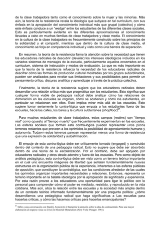 de la clase trabajadora tanto como el conocimiento sobre la mujer y las minorías. Más
aún, la teoría de la resistencia revela la ideología que subyace en tal curriculum, con sus
énfasis en la apropiación del conocimiento individual más que grupal (colectivo) y cómo
este énfasis conduce a un “wedge” entre los estudiantes de las diferentes clases sociales.
Esto es particularmente evidente en las diferentes aproximaciones al conocimiento
llevadas a cabo en muchas familias de clase trabajadora y clase media. El conocimiento
en la cultura de la clase trabajadora es frecuentemente construido sobre los principios de
la solidaridad y el compartir, mientras que dentro de la cultura de clase media, el
conocimiento se forja en competencia individual y visto como una barrera de separación.
En resumen, la teoría de la resistencia llama la atención sobre la necesidad que tienen
los educadores radicales de descubrir (develar) los intereses ideológicos incluidos en los
variados sistemas de mensajes de la escuela, particularmente aquellos encerrados en el
curriculum, sistema de instrucción y modos de evaluación. Lo que es más importante es
que la teoría de la resistencia refuerza la necesidad de los educadores radicales de
descifrar cómo las formas de producción cultural mostradas por los grupos subordinados,
pueden ser analizados para revelar sus limitaciones y sus posibilidades para permitir un
pensamiento crítico, discurso analítico y aprendizaje a través de la práctica colectiva,
Finalmente, la teoría de la resistencia sugiere que los educadores radicales deben
desarrollar una relación crítica más que pragmática con los estudiantes. Esto significa que
cualquier forma viable de pedagogía radical debe analizar cómo las relaciones de
dominación en las escuelas se originan, cómo se sostienen y cómo los estudiantes, en
particular se relacionan con ellos. Esto implica mirar más allá de las escuelas. Esto
sugiere tomar seriamente la contra-lógica que empuja a los estudiantes fuera de las
escuelas, hacia las calles, los bares y la cultura subterránea (shopfloor)87
.
Para muchos estudiantes de clase trabajadora, estos campos (realms) son “tiempo
real” como opuesto al “tiempo muerto” que frecuentemente experimentan en las escuelas.
Las esferas sociales que forman esta contra-lógica pueden representar unos pocos
terrenos restantes que proveen a los oprimidos la posibilidad de agenciarniento humano y
autonomía. Todavrn estos terrenos parecen representar menos una forma de resistencia
que una expresión de solidaridad y autoafirmación.
El empuje de esta contra-lógica debe ser críticamente tornado (engaged) y construido
dentro del contexto de una pedagogía radical. Esto no sugiere que debe ser absorbido
dentro de una teoría de la escolarización. Por el contrario, debe ser apoyado por
educadores radicales y otros desde adentro y fuera de las escuelas. Pero como objeto de
análisis pedagógico, esta contra-lógica debe ser visto corno un terreno teórico importante
en el cual uno encuentra imágenes de libertad que señalan fundamentalmente nuevas
estructuras en la organización pública de la experiencia, inherentes a las esferas públicas
de oposición, que constituyen la contralógica, son las condiciones alrededor de las cuales
los oprimidos organizan importantes necesidades y relaciones. Entonces, representa un
terreno importante en la batalla ideológica por la apropiación de significado y experiencia.
Por esta razón provee a los educadores una oportunidad para ligar lo político con lo
personal para comprender cómo el poder es mediado, resistido, y reproducido en la vida
cotidiana. Más aún, sitúa la relación entre las escuelas y la sociedad más amplia dentro
de un contexto teórico informado fundamentalmente por una pregunta política: ¿cómo
desarrollamos una pedagógica radical que haga significativas a Las escuelas para
hacerlas críticas, y cómo las hacemos críticas para hacerlas emancipatorias?
87
Debo a una conversación con Stanley Aronowitz el llamarme la atención sobre la idea de contrasentido. Para una mayor
elaboración al respecto véase su Crisis in Historial Metarialism (New York: Preager. 1981).
 