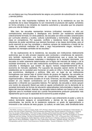 en una lógica que muy frecuentemente les asigna una posición de subordinación de clase
y derrota política.
Una de las más importantes hipótesis de la teoría de la resistencia es que los
estudiantes de la clase trabajadora no son meramente el producto del capital, sometidos
en forma cómplice a los dictados de maestros autoritarios y escuelas que los preparan
para una vida de trabajo mortal.
Más bien, las escuelas representan terrenos (criticados) marcados no sólo por
contradicciones estructurales e ideológicas sino también por resistencia estudiantil
colectivamente formada. En otras palabras, las escuelas son sitios sociales caracterizados
por currículos abiertos y ocultos, culturas subordinadas y dominantes, e ideologías de
clase en competencia. Por supuesto, conflicto y resistencia tienen lugar dentro de
relaciones de poder asimétricas que siempre favorecen a las clases dominantes, pero el
punto esencial es que hay complejos y creativos campos de resistencia a través de los
cuales las prácticas mediadas de clase y sexo frecuentemente niegan, rechazan y
expulsan los mensajes centrales de las escuelas.9
En las explicaciones de la resistencia, las escuelas son instituciones relativamente
autónomas que no sólo proveen espacios para conductas y enseñanzas de oposición,
sino también representan una fuente de contradicciones que a veces las hacen
disfuncionales a los intereses materiales e ideológicos de la sociedad dominante. Las
escuelas no están solamente determinadas por la lógica del mercado de trabajo o de la
sociedad dominante; no son sólo instituciones económicas sino también sitios políticos,
culturales e ideológicos que existen de alguna manera independientemente de la
economía de mercado capitalista. Por supuesto las escuelas operan dentro de límites
establecidos por la sociedad pero funcionan en parte en influir y formar esos límites, ya
sea económicos, ideológicos y políticos. Más aún, en lugar de ser instituciones
homogéneas que operan bajo el control directo de grupos de negocios, las escuelas se
caracterizan por tener diversas formas de conocimiento escolar, ideologías, estilos
organizacionales y relaciones sociales en el aula. Entonces, las escuelas frecuentemente
existen en una relación contradictoria con la sociedad dominante, alternativamente
apoyando o criticando sus supuestos básicos. Por ejemplo, las escuelas a veces apoyan
una noción de educación liberal que está en aguda contradicción con la demanda de la
sociedad dominante de formas de educación especializadas instrumentales y ligadas a la
lógica del mercado laboral. Además, las escuelas todavía definen con fuerza su rol, como
agencias para la movilidad social aún cuando frecuentemente producen graduados más
rápidamente que lo que la capacidad de la economía puede emplear.
Mientras los teóricos de la reproducción enfocan casi enteramente el poder y cómo la
cultura dominante asegura el consentimiento y derrota de los grupos y clases
subordinadas, las teorías de la resistencia restauran un grado de agenciamiento e
innovación a las culturas de esos grupos. La cultura, en este caso, está constituida tanto
9
Paul Willis, Learning to Labour (Lexington: Heath, 1977); Women’s Study Group, Centre for Contemporary Cultural Studies, ed.,
Women Take Issue (London: Hutchinson, 1978); David Robins and Philip Cohen, Knuckle Sandwich: Growing up in a Working-
Class City (London: Pellican Books, 1978); Paul Corrigan, Schooling and tbe Smash Street Kids (London: MacMillan. 1979);
Angela McRobbie and Trisha McCabe, Feminism for (girls (London: Routledge & Kegan Paul, 1981); Thomas Popkewitz, B. Robert
Tabachnick, and Gary Wehlage, The Myth of Educational Reform (Madison, Wis.: Univ. of Wisconsin Press, 1982); Robert B.
Everhart, “Classroom Management, Studen Opposition, and the Labor Process” in Ideology and Practice in Schooling, ed. Michael
Apple and Lois Weiss (Philadelphia: Temple Univ. Press. forthcoming); Paul Olson, “Inequality Remade: The Theory of
Correspondence and the Context o Frech Immersion in Northerm Ontario, “Journal of Education, 165 (1983). 75-78.
 