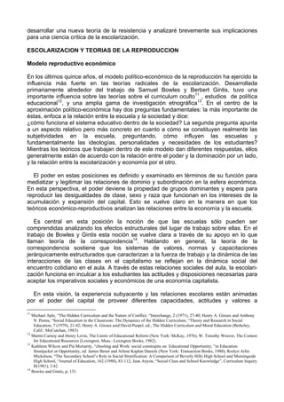 desarrollar una nueva teoría de la resistencia y analizaré brevemente sus implicaciones
para una ciencia crítica de la escolarización.
ESCOLARIZACION Y TEORIAS DE LA REPRODUCCION
Modelo reproductivo económico
En los últimos quince años, el modelo político-económico de la reproducción ha ejercido la
influencia más fuerte en las teorías radicales de la escolarización. Desarrollada
primariamente alrededor del trabajo de Samuel Bowles y Berbert Gintis, tuvo una
importante influencia sobre las teorías sobre el curriculum oculto11
, estudios de política
educacional12
, y una amplia gama de investigación etnográfica13
. En el centro de la
aproximación político-económica hay dos preguntas fundamentales: la más importante de
éstas, enfoca a la relación entre la escuela y la sociedad y dice:
¿cómo funciona el sistema educativo dentro de la sociedad? La segunda pregunta apunta
a un aspecto relativo pero más concreto en cuanto a cómo se constituyen realmente las
subjetividades en la escuela, preguntando, cómo influyen las escuelas y
fundamentalmente las ideologías, personalidades y necesidades de los estudiantes?
Mientras los teóricos que trabajan dentro de este modelo dan diferentes respuestas, ellos
generalmente están de acuerdo con la relación entre el poder y la dominación por un lado,
y la relación entre la escolarización y economía por el otro.
El poder en estas posiciones es definido y examinado en términos de su función para
mediatizar y legitimar las relaciones de dominio y subordinación en la esfera económica.
En esta perspectiva, el poder deviene la propiedad de grupos dominantes y espera para
reproducir las desigualdades de clase, sexo y raza que funcionan en los intereses de la
acumulación y expansión del capital. Esto se vuelve claro en la manera en que los
teóricos económico-reproductivos analizan las relaciones entre la economía y la escuela.
Es central en esta posición la noción de que las escuelas sólo pueden ser
comprendidas analizando los efectos estructurales del lugar de trabajo sobre ellas. En el
trabajo de Bowles y Gintis esta noción se vuelve clara a través de su apoyo en lo que
llaman teoría de la correspondencia14
. Hablando en general, la teoría de la
correspondencia sostiene que los sistemas de valores, normas y capacitaciones
jerárquicamente estructurados que caracterizan a la fuerza de trabajo y la dinámica de las
interacciones de las clases en el capitalismo se reflejan en la dinámica social del
encuentro cotidiano en el aula. A través de estas relaciones sociales del aula, la escolari-
zación funciona en inculcar a los estudiantes las actitudes y disposiciones necesarias para
aceptar los imperativos sociales y económicos de una economía capitalista.
En esta visión, la experiencia subyacente y las relaciones escolares están animadas
por el poder del capital de proveer diferentes capacidades, actitudes y valores a
11
Michael Aple, “The Hidden Curriculum and the Nature of Conflict, “Interchange, 2 (1971), 27-40; Henry A. Giroux and Anthony
N. Penna, “Social Education in the Classroom: The Dynamics of the Hidden Curriculum, “Theory and Research in Social
Education, 7 (1979), 21-42; Henry A. Giroux asid David Purpel, ed., The Hidden Curriculum and Moral Education (Berkeley,
Calif.: McCutchan, 1983).
12
Martin Carnoy and Henry Levin, The Limits of Educational Reform (New York: McKay, 1976); W. Timothy Weaver, The Contest
for Educational Resources (Lexington, Mass.: Lexington Books, 1982).
13
Kathleen Wilcox and Pía Moriarity, “chooling and Work: social constrajnts on Educational Opportunity, “in Education:
Straitjacket or Opportunity, ed. James Benet and Arlene Kaplan Daniels (New York: Transaction Books, 1980); Roslyn Arlin
Mickelson, “The Secondary School’s Role in Social Stratification: A Comparison of Beverly Hills High School and Morningside
High School, “Journal of Education, 162 (1980), 83-112; Jean Anyon, “Social Class and School Knowledge”, Curriculum Inquíry
II(1981), 3.42.
14
Bowles and Gintis, p. 131.
 