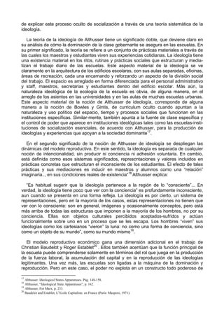 de explicar este proceso oculto de socialización a través de una teoría sistemática de la
ideología.
La teoría de la ideología de Althusser tiene un significado doble, que deviene claro en
su análisis de cómo la dominación de la clase gobernante se asegura en las escuelas. En
su primer significado, la teoría se refiere a un conjunto de prácticas materiales a través de
las cuales los maestros y estudiantes viven sus experiencias cotidianas. La ideología tiene
una existencia material en los ritos, rutinas y prácticas sociales que estructuran y media-
tizan el trabajo diario de las escuelas. Este aspecto material de la ideología se ve
claramente en la arquitectura de los edificios escolares, con sus aulas separadas, oficinas,
áreas de recreación, cada una encarnando y reforzando un aspecto de la división social
del trabajo. El espacio es arreglado en forma diferenciada para el personal administrativo
y staff, maestros, secretarias y estudiantes dentro del edificio escolar. Más aún, la
naturaleza ideológica de la ecología de la escuela es obvia, de alguna manera, en el
arreglo de los asientos en las universidades y en las aulas de muchas escuelas urbanas.
Este aspecto material de la noción de Althusser de ideología, corresponde de alguna
manera a la noción de Bowles y Gintis, de curriculum oculto cuando apuntan a la
naturaleza y uso político del espacio, tiempo y procesos sociales que funcionan en las
instituciones específicas. Similar-mente, también apunta a la fuente de clase específica y
el control de poder que aparece en instituciones ideológicas tales como las escuelas-insti-
tuciones de socialización esenciales, de acuerdo con Althusser, para la producción de
ideologías y experiencias que apoyan a la sociedad dominante17
.
En el segundo significado de la noción de Althusser de ideología se despliegan las
dinámicas del modelo reproductivo. En este sentido, la ideología es separada de cualquier
noción de intencionalidad, sin producir ni conciencia ni adhesión voluntaria. En cambio,
está definida como esos sistemas significados, represcntaciones y valores incluidos en
prácticas concretas que estructuran el inconsciente de los estudiantes. El efecto de tales
prácticas y sus mediaciones es inducir en maestros y alumnos como una “relación”
imaginaria.., en sus condiciones reales de existencia”18
Althusser explica:
“Es habitual sugerir que la ideología pertenece a la región de lo “consciente”... En
verdad, la ideología tiene poco que ver con la conciencia” es profundamente inconsciente,
aun cuando se presenta en una forma refleja. La ideología es por cierto, un sistema de
representaciones, pero en la mayoría de los casos, estas representaciones no tienen que
ver con lo consciente: son en general, imágenes y ocasionalmente conceptos, pero está
más arriba de todas las estructuras que imponen a la mayoría de los hombres, no por su
conciencia. Ellas son objetos culturales percibidos aceptados-sufridos y actúan
funcionalmente sobre uno en un proceso que se les escapa. Los hombres “viven” sus
ideologías como los cartesianos “vieron” la luna: no como una forma de conciencia, sino
como un objeto de su mundo”, como su mundo mismo19
.
El modelo reproductivo económico gana una dimensión adicional en el trabajo de
Christian Baudelot y Roger Establet20
. Ellos también acentúan que la función principal de
la escuela puede comprenderse solamente en términos del rol que juega en la producción
de la fuerza laboral, la acumulación del capital y en la reproducción de las ideologías
legitimantes. Una vez más, las escuelas son ligadas a la máquina de la dominación y
reproducción. Pero en este caso, el poder no explota en un constructo todo poderoso de
17
Althusser. Ideological States Apparatuses. Pág. 148-158.
18
Althusser, “Ideological State Apparatuses”, p. 162.
19
Althusser, For Marx, p. 233.
20
Baudelot and Establet, L’Ecole Capitaliste. en France (Paris: Maspero, 1971).
 