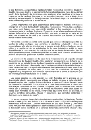 la idea dominante. Aunque todavía ligados al modelo reproductivo económico, Baudelot y
Establet no desean disolver el agenciamiento humano bajo la pesada mano de una parcial
noción de la dominación. La dominación, ellos sostienen, sí se manifiesta a través de la
imposición de la ideología burguesa en las escuelas francesas, pero la ideología es
resistida y encuentra oposición en las juventudes de la clase trabajadora, particularmente
en los niveles obligatorios de la escolarización.
Muchas importantes pero poco desarrolladas consideraciones teóricas comienzan a
emerger en el modelo de Baudelot y Establet de reproducción. Primero, las escuelas no
son vistas como lugares que suavemente socializan a los estudiantes de la clase
trabajadora hacia la ideología dominante. En cambio, se ve a las escuelas como lugares
sociales in-formados por ideologías en conflicto que están enraizadas en parte, en las
relaciones antagónicas de clase y las prácticas estructuradas que forman los trabajos
diarios en estas instituciones.
Pero si las escuelas son vistas como lugares que contienen ideologías opuestas, las
fuentes de estas ideologías -que alimentan la resistencia estudiantil-— deben ser
encontradas no sólo adentro sino afuera de la escuela también. Esto es, las bases para la
crítica y la resistencia de los estudiantes de la clase trabajadora, están en parte
producidas por el conocimiento y las prácticas que se les dan en las escuelas, pero las
bases primarias históricas y materiales para tales acciones están ubicadas en las esferas
públicas de oposición que existen afuera de tales instituciones.
La cuestión de la ubicación de la base de la resistencia lleva al segundo principal
descubrimiento de Baudelot-Establet. Ellos sostienen correctamente que la fuente de la
conciencia de los estudiantes de la clase trabajadora no debe limitarse a esferas tales
como el lugar de trabajo y la escuela. Las formaciones sociales de los estudiantes de la
clase trabajadora —grupos organizados alrededor de experiencias culturales específicas,
valores y relaciones de clase, sexo y raza— con su combinación de ideologías
hegemónicas y de oposición, son formadas primariamente en la familia, el vecindario y en
las culturas jóvenes mediatizadas por la clase21
.
Las clases sociales, en esta posición, no están formadas por la primacía de su
determinada relación estructurada, con el lugar de trabajo, pero por la cultura también;
Aronowitz captura esta compleja dinámica detrás de la construcción de las formaciones de
las clases en su comentario. “La capacidad de la clase de representarse a sí misma está
marcada por condiciones de vida comunes, incluyendo, pero no limitadas a una relación
común con la propiedad y control de los medios de producción. Entre otras cosas, las
clases están formadas por la cultura, comprendida aquí como modos de discurso, un
universo simbólico compartido, rituales y costumbres que connotan solidaridad y
distinguen a una clase de las otras22
-
Un tercero pero poco desarrollado descubrimiento en el análisis de Baudelot y Establet
es que la ideología no está limitada ni al consciente ni a una configuración de rasgos de
personalidad internalizados. Como he mencionado en otro lugar, Bowles y Gintis tanto
como Althusser han dado explicaciones sobre la escolarización en las cuales la lógica de
la dominación parece inscribirse sin el beneficio de la mediación humana o lucha23
. Bau-
21
“Hegemónico es usado aquí para referirse a elementos inconscientes, sentido común y falta de conciencia los cuales son
compatibles con las prácticas sociales e Ideológicas que perpetúan la dominación y la opresión. Para una discusión más amplia,
véase: Giroux, Theory and Resistance.
22
Aronowitz. “Cracks ln the Bloc: American Labor’s Hlstoric Compromise and the Present Crisis. “Social Text”, 5 (1982). 22-52.
23
See Henry A. Giroux, “Hegemony, Resistance, and the Paradox of Educational Reform, “intercharge, 12 (1981), 3-26.
 