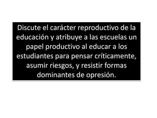 Discute el carácter reproductivo de la
educación y atribuye a las escuelas un
papel productivo al educar a los
estudiantes para pensar críticamente,
asumir riesgos, y resistir formas
dominantes de opresión.
 