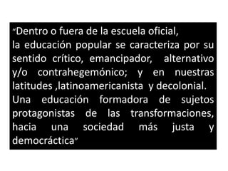 “Dentro o fuera de la escuela oficial,
la educación popular se caracteriza por su
sentido crítico, emancipador, alternativo
y/o contrahegemónico; y en nuestras
latitudes ,latinoamericanista y decolonial.
Una educación formadora de sujetos
protagonistas de las transformaciones,
hacia una sociedad más justa y
democráctica”
 