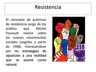 Resistencia
El concepto de prácticas
de resistencia surge de los
análisis que Michel
Foucault realiza sobre
los nuevos movimientos
sociales surgidos a partir
de 1968, interesándose
por las estrategias de
oposición a una realidad
que se asume como
natural.
 