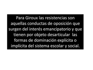 Para Giroux las resistencias son
aquellas conductas de oposición que
surgen del interés emancipatorio y que
tienen por objeto desarticular las
formas de dominación explícita o
implícita del sistema escolar y social.
 