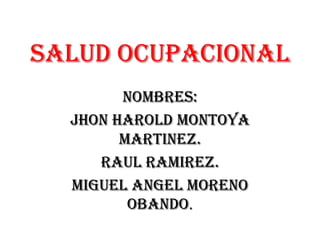SALUD OCUPACIONAL NOMBRES: JHON HAROLD MONTOYA MARTINEZ. RAUL RAMIREZ. MIGUEL ANGEL MORENO OBANDO. 