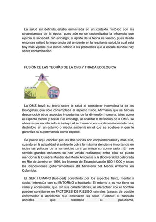 La salud así definida, estaba enmarcada en un contexto histórico con las
circunstancias de la época, pues aún no se racionalizaba la influencia que
ejercía la sociedad. Sin embargo, el aporte de la teoría es valioso, pues desde
entonces señaló la importancia del ambiente en la resultante salud, la cual está
hoy más vigente que nunca debido a los problemas que a escala mundial hay
sobre contaminación.




 FUSIÓN DE LAS TEORÍAS DE LA OMS Y TRIADA ECOLÓGICA




 La OMS lanzó su teoría sobre la salud al considerar incompleta la de los
Biologistas, que sólo contemplaba el aspecto físico. Afirmaron que se habían
desconocido otros aspectos importantes de la dimensión humana, tales como
el aspecto mental y social. Sin embargo, al analizar la definición de la OMS, se
observa que en ella solo se incluye al ser humano en sus dimensiones internas,
dejándolo sin un entorno o medio ambiente en el que se sostiene y que le
garantiza su supervivencia como especie.

  Se puede aquí concluir que las dos teorías son complementarias y más aún,
cuando en la actualidad el ambiente cobra la máxima atención e importancia en
todas las políticas de la humanidad para garantizar su conservación. En ese
sentido grandes esfuerzos se han venido realizando; entre ellos se puede
mencionar la Cumbre Mundial del Medio Ambiente y la Biodiversidad celebrada
en Río de Janeiro en 1992, las Normas de Estandarización ISO 14000 y todas
las disposiciones gubernamentales del Ministerio del Medio Ambiente en
Colombia.

  El SER HUMANO (huésped) constituido por los aspectos físico, mental y
social, interactúa con su ENTORNO al habitarlo. El entorno a su vez tiene su
clima y ecosistema, que por sus características, al interactuar con el hombre
pueden constituirse en FACTORES DE RIESGO naturales (causas de posible
enfermedad o accidente) que amenazan su salud. Ejemplo: el zancudo
anofeles             que        transmite              el          paludismo.
 