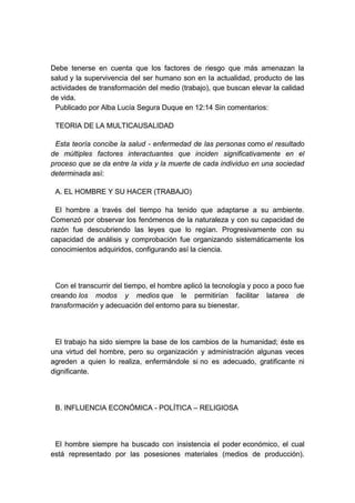 Debe tenerse en cuenta que los factores de riesgo que más amenazan la
salud y la supervivencia del ser humano son en la actualidad, producto de las
actividades de transformación del medio (trabajo), que buscan elevar la calidad
de vida.
 Publicado por Alba Lucía Segura Duque en 12:14 Sin comentarios:

 TEORIA DE LA MULTICAUSALIDAD

 Esta teoría concibe la salud - enfermedad de las personas como el resultado
de múltiples factores interactuantes que inciden significativamente en el
proceso que se da entre la vida y la muerte de cada individuo en una sociedad
determinada así:

 A. EL HOMBRE Y SU HACER (TRABAJO)

  El hombre a través del tiempo ha tenido que adaptarse a su ambiente.
Comenzó por observar los fenómenos de la naturaleza y con su capacidad de
razón fue descubriendo las leyes que lo regían. Progresivamente con su
capacidad de análisis y comprobación fue organizando sistemáticamente los
conocimientos adquiridos, configurando así la ciencia.




  Con el transcurrir del tiempo, el hombre aplicó la tecnología y poco a poco fue
creando los modos y medios que le permitirían facilitar latarea de
transformación y adecuación del entorno para su bienestar.




 El trabajo ha sido siempre la base de los cambios de la humanidad; éste es
una virtud del hombre, pero su organización y administración algunas veces
agreden a quien lo realiza, enfermándole si no es adecuado, gratificante ni
dignificante.




 B. INFLUENCIA ECONÓMICA - POLÍTICA – RELIGIOSA




 El hombre siempre ha buscado con insistencia el poder económico, el cual
está representado por las posesiones materiales (medios de producción).
 