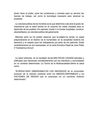 Quien tiene el poder, pone las condiciones y contrata para su servicio las
fuerzas de trabajo, así como la tecnología necesaria para alcanzar su
propósito.

 La voluntad política de los hombres es la que determina cuál será el grado de
importancia que la salud tendrá en el conjunto de metas trazadas para el
desarrollo de los pueblos. Por ejemplo, fundar o no fundar hospitales, construir
alcantarillados, es voluntad política del gobernante.

  Mientras tanto se ha podido observar que la religión ha tenido un papel
preponderante en el destino de la humanidad; en la actualidad reclama los
derechos y el respeto para los trabajadores por parte de los patrones. Estas
consideraciones se ven expresadas, en la carta Encíclica Papal de Juan Pablo
II "Centesimus Annus".




 La salud entonces, es el resultado de las MÚLTIPLES CAUSAS naturales y
artificiales que interactúan simultáneamente con los individuos y comunidades
en un contexto determinado. La Teoría de la Multicausalidad define la salud
como:

 "El RESULTADO OBSERVABLE EN LOS INDIVIDUOS de la comunidad,
producto de la relación existente entre los MEDIOS DISPONIBLES y los
FACTORES DE RIESGO que la amenazan en un momento histórico
determinado".
 